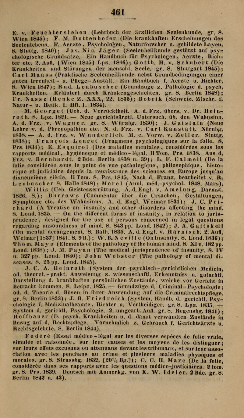 E. V. Feudi tersl eben (Lehrbuch dei* ärztlichen Seelenlauide. gr. 8. Wien 1846); F. M. Duttenhofer (Die krankhaften Ersclieiniingen des Seelenlebens. F. Aerzte, Psychologen, Naturforscher u. gebildete Layen. 8. Stuttg. 1840); Jos. Nie. Jäger (Seeienhcilknndc gestützt auf psy- chologische Gruiidsätze. Ein Handbuch für Psychologen, Aerzte, Rich- ter etc. 2. Aufl. [Wien 1840] Lpz. 1846); Gotth. H. v. Schubert (Die Krankheiten und Störungen der menschl. Seele, gr. 8. Stuttgart 1845); Carl Maass (Praktische Seelenheilkunde nebst Grundbedingungen einer guten Irrenheil- u. Pflege-Anstalt. Ein Handbuch f. Aerzte u. Richter. 8. Wien 1847); Rud. Leubusche r (Grundzüge z. Pathologie d. psj-ch, Krankheiten. Erläutert durch Kraukengeschichten, gr. 8. Berlin 184S); Fr. Nasse (Henke Z. XXX, 22. 1835); Bobrik (Schweiz. Ztschr. f. Natur- u. Heilk. I. Hft. 1. 1834). M. Georget (Ueb. d. Verrücktheit. A. d. Frz. übers, v. Dr. Hein- roth. 8. Lpz, IS21.— Neue gerichtsärztl. Untersuch, üb. den Wahnsinn. A. d. Frz. V. Wagner, gr. 8. Würzbg. 1830); J. Guislain (Nene Lehre v, d. Phrenopathien etc. N. d. Frz. v. Carl Kanstatt. Nürnbg. 1838.— A. d. Frz. v. Wunderlich. M. e. Vorw. v. Zell er. Stuttg. 1838); Fran\;ois Leuret (Fragniens psychologiques sur la folie. 8, Prs. 1834); E. Esquirol (Des nialadies mentales, considerees sous les rapports niedical, hygiencque et medico-legal. 11 Tom. Prs. 1838. Aus d. Frz. V. Bernhardt. 2 Bde. Berlin 1838 u.'39); L. F. Calmeil (De la folie consid6rec sous le poiut de vue pathologique, philosophique, histo- riquc et judiciaire depuis la reuaissance des sciences en Europe jusqu'au dixnenvieme siecle. 11 Tom. 8. Prs. 1845. Nach d. Franz. bearbeitet v. R. Leubuscher 8. Halle 1848) ; Morel (Annl. med.-psychol. 1848. Mars). Willis (Ueb. Geisteszerrüttuug. A. d. Engl. v. Amelung. Darmst. 1826. 8.); Burrows (Commcntar über die Ursachen, Gestaltungen, Symptome etc. des Wahnsinns. A. d. Engl. Weimar 1831); J. C. Pri- chard (A Treatise on iiisanit^^ and other disorders affeoting the mind. 8. Lond. 1835. — On the dilTerent forms of insanity, in relation to juris- prudence, dcsigned for the use of persous concerned in legal questions rogardiiig unsoundness of mind. 8. 843 pp. Lond. 1842); J. A. Gaitskell (On mental derangement. 8. Batli. 1835. A. d. Engl. v. Harnisch. 2. Aufl. Weimar[1837] 1841. 8. 9B.); W. B. Nevill e (OnInsanity. 8. Lond. 1836); Thom. May 0 (Elementsof the pathology of the human mind. 8. XI u. 182 pp. Lond. 1838) ; J. M. Payan (The medical jnrisprndcnce of insanity. 8. IV u. 327pp. Lond. 1840); John Webster (The pathology of mental di- seases. 8. 25 pp. Lond. 1845). J. C. A. Ileinroth (System der psychisch-gerichtlichen Medicin, od. theoret.-prakt. Anweisung z. wissenschaftl. Erkenntniss u. gutachtl. Darstellunjs d. krankhaften persönlichen Zustände, ^velche vor Gericht iu Betraciit kommen. 8. Leipz. 1825.— Grundzüge d. Criminal-Psychologie; od. d. Theorie d. Bösen in ihrer Anwendung auf die Criminalrechtspflege. gr. 8. Berlin 1833); J. B. Fried reich (System. Ilaudb. d. gerichtl. Psy- chologie f. Mcdizinalbcamte, Hicliter u. Vertheidiger. gr. 8. Lpz. 1835. — System d. gerichtl. Ps3'chologie. 2. umgearb.Aufl. gr. 8. Regensbg. 1841) ; Hoffbauer (D. psych. Krankheiten u. d. damit verwandten Zustände in Bezug auf d. Hcclitspflege. Vornehmlich z. Gebrauch f. Gerichtsärzte u. Rechtsgelehrte. 8. Berlin 1844). Fod6re (Essai medico-legal sur les diverses especes de folie vraie, simulee et raisonnee, sur leur causes et les moyens de les distinguer; sur leurs effets excusans ou attenuans devantlestribunaux, et sur leur asso- ciation avec les pcnchans au crime et plusieurs maladies physiques et morales. gr. 8. Strassbg. 1832. [2OV2 Bg]); C. C. H. Marc (De la folie, consid6r6e dans ses rapports avec les questions midico-justiciaires. 2 tom. gr. 8. Prs. 1839. Deutsch mit Anmcrkg. von K. W. Ideler. 2Bde. gr. 8. Berlin 1842 n. 43).