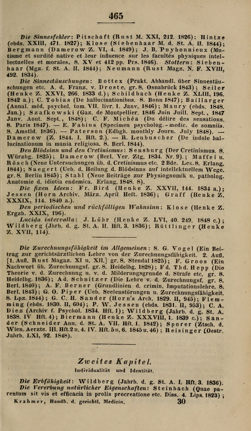 Die Sinnes fehler: Pitschaft (Riist M. XXI, 212. 1826); Hintze (ebds. XXIU, 471. 1827); Klose (Siebenhaar M. d. St. A. II. 1844); Bergmann (Damerow Z. VI, 4. 1849); J. B, Pu^'bonnieux (Mu- tisme et surditö native et leiir influence sur les facultes physiques intel- lectuelles et morales. 8. XV et 412 pp. Prs. 1846). Stottern: Sieben- haar (Mgz. f. St. A. II, 1844); Neu mann (Rust Magz. N. F. XVIII, 492. 1834). Die Sinnestäuschungen: Bottex (Prakt. Abhandl. über Sinnestäu- schungen etc. A. d. Franz. v. Droste. gr. 8. Osnabrück 1843) ; Seiler (Henke Z. XXVI, 266. 1833 d.); Schifdbach (Henke Z. XLIII, 196. 1842 a.); C. Tobias (De hallucinationibus. 8. Bonn 1847); Baillarger (Annal. m^d. psychol. tom. VII. livr. I. Janv. 1846); Maury (ebds. 1848. Jan.); Szafkowski (Gaz. de Montpellier. 1846 Juin Juill. Sept., 1847 Janv. Aout. Sept., 1848); C. F. Mich^a (Du ddlire des sensations. 8. Paris 1847). — E. Fabius (Specimen psycholog.-medic. de somniis. 8. Amstld. 1836). — Paterson (Edbgh. mouthly Journ. Jul^' 1848), — Damerow (Z. 1844, I. Hft. 2.). — R. Leubuseher (De indole Iial- lucinationum in mania religiosa. 8, Berl. 1844). Den Blödsinn und den Cretinismus: Sensburg (Der Cretinismus. 8. Würzbg. 1825); Damerow (Berl. Ver. Ztg. 1834. Nr. 9).; Maffei u. Rösch (Neue Untersuchungen üb. d. Cretinismus etc. 2 Bde. Lex.8. Erlang. 1844); Saegert (üeb. d. Heilung d. Blödsinns auf intellektuellem Wege, gr. 8. Berlin 1845); Stahl (Neue Beiträge zur Physiognomik u. patholog, Anatomie d. idiotia endemica. Erlaug, 1848. 8), Die fixen Ideen: Fr. Bird (Henke Z. XXVII, 144. 1834 a.); Jessen (Hörn Archiv. März. April Heft. 1836); Graff (Henke Z XXXIX, 114. 1840 a.). Den periodischen und rückfälligen Wahnsinn: Klose (Henke Z, Ergzh. XXIX, 196). Lucida intervalla: J. Löhr (Henke Z. LVI, 40. 249. 1848 c); Wildberg (Jhrb. d. g. St, A. U. Hft. 3. 1836); Rüttlinger (Henice Z. XVH, 114). Die Zurechnungsfähigkeit im Allgemeinen: S. G. Vogel (Ein Bei- trag zur gerichtsärztlichen Lehre von der Zurechnungsfälligkeit. 2. Aufl. [l.Aufl. Rust Magaz. XI u. XII.] gr. 8, Stendal 1825); F, Groos (Ein Nachwort üb. Zurechnungsf. gr. 8. Heidelbg, 1828); Fd, Thd. Hepp (Die Theorie v. d. Zurechnung u. v. d. Milderungsgrunde d. Strafe etc. gr. 8. Heidelbg. 1836); Ad. Schnitzer (Die Lehre v. d. Zurechnungsf, gr, 8. Berl, 1840); A. F. Berner (Grundlinien d. crimin. Imputationslehre, 8. Berl, 1843); G. 0. Piper (Ueb. Seelenstörungen u. Zurechnungsfähigkeit. 8. Lpz. 1844) ; G. C. H. Sander (Horn's Arch. 1829. II, 945); Flem- ming (ebds. 1830. II, 604); P. W. Jessen (ebds. 1831. II, 953); C, A. Diez (Archiv f. Psychol. 1834. Hft. 1); Wildberg (Jahrb. d. g. St A 1838. IV Hft. 4); Biermann (Henke Z. XXXVIU, 1. 1839 c); San- der (Schneider Ann, d. St. A, VH. Hft. 1. 1842); Sporer (Ztsch. d, Wien, Aerzte. III. Hft.2 u, 4, IV. Hft. 5 u. 6. 1845 u, 46) ; R e i s i n g e r COestr Jahrb. LXl, 92. 1848), Zweites Kapitel. Individualität und Identität. Die Erbfähigkeit: Wildberg (Jahrb. d. g. St. A. I. Hft. 3. 1836). Die Vererbung natürlicher Eigenschaften: Steinbach (Quae pa- rentum sit vis et efficacia in prolis procreatione etc. Diss. 4, Lips. 1823) ; Kr ahm er, Handb. d, gerichtl, Medizin. 30