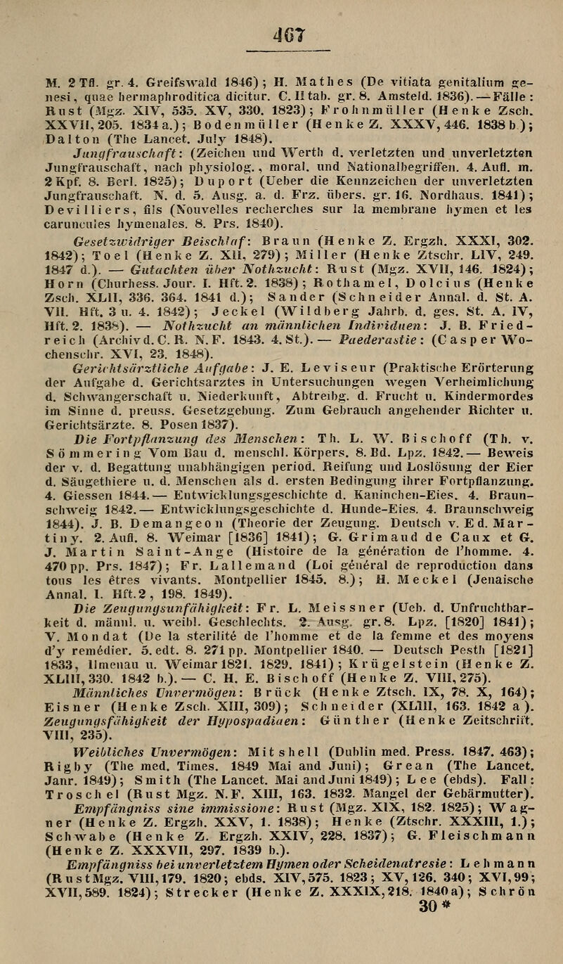 4G7 M. 2Tfl. gr. 4. Greifswald 1846); H. Matlies (De vitiata genitaliiim «je- nesi, qiiae hennaphroditica dicitiir. C. Iltab. gr. 8. Amsteld. 1836).—Fäile : Bust (Mgz. XIV, 535. XV, 330. 1823); KrohnmiiMer (Henke Zscii. XXVII, 205. 1834 a.); Bodenmiiller (Henke Z. XXXV, 446. 1838 b); Dal ton (The Lancet. Ju!y 1848). Jungfrauschaft: (Zeichen und Werth d. verletzten und unverletzten Jungfrauschaft, nach phj^sioiog., moral. und h'ationalbegriffen. 4. Aufl. m. 2Kpf. 8. Berl. 1825); Duport (Ueber die Kennzeichen der unverletzten Jungfrauschaft. K d. 5. Ausg. a. d. Frz. übers, gr. 16. Nordhaus. 1841); Devilliers, fils (Xouvelles recherches sur la menibrane hymen et les caruncules hymenales. 8. Prs. 1840). Gesetzicirlriger Beischlaf: Braun (Henke Z. Ergzh. XXXI, 302. 1842); Toel (Henke Z. Xü, 279); Miller (Henke Ztschr. LIV, 249. 1847 d.). — Gutachten über Nothzucht: Rust (Mgz. XVII, 146. 1824); Hörn (Churhess. Jour. I. Hft. 2. 1838); Rothamel, Dolcius (Henke Zsch. XLII, 336. 364. 1841 d.); Sander (Schneider Annal. d. St. A. VII. Hft. 3 u. 4. 1842); Jeckel (Wildberg Jahrb. d, ges. St. A. IV, Hft. 2. 1838). — Nothzucht an männlichen [ndividiien: J. B. Fried- reich (Archiv d. CR. N. F. 1843. 4. St.).— Faedera^tie: (Casper Wo- chensclir. XVI, 23. 1848). Gerichtsärztliche Auf gäbe: J. E. Leviseur (Praktische Erörterung der Aufgabe d. Gerichtsarztes in Untersuchungen wegen Verheimlichung d. Schwangerschaft u. ISiiederkunft, Abtreibg. d. Frucht u. Kindermordes im Sinne d. preuss. Gesetzgebung. Zum Gebrauch angehender Richter u. Gerichtsärzte. 8. Posen 1837). Die Fortpflanzung des Menschen: Th. L. W. Bisch off (Th. v. Sömmering Vom Bau d. menschl. Körpers. 8. Bd. Lpz. 1842.— Beweis der V. d. Begattung unabhängigen period. Reifung und liOslösung der Eier d. Säugethiere u. d. Slenschen als d. ersten Bedingung ihrer Fortpflanzung. 4. Giessen 1844.— Entwicklungsgeschichte d. Kaninchen-Eies. 4. Braun- schweig 1842.— Entwicklungsgeschichte d. Hunde-Eies. 4. BraunschAveig 1844). J. B. Demangeon (Theorie der Zeugung. Deutsch v. Ed. Mar- tin y. 2. Aufl. 8. Weimar [1836] 1841); G. Grimaud de Caux et G. J. Martin Saint-Ange (Histoire de la generation de l'homme. 4. 470 pp. Prs. 1847); Fr. Lallemand (Loi gen^ral de reproduction dans tous les etres vivants. Montpellier 1845. 8.); H. Meckel (Jenaische Annal. I. Hft.2, 198. 1849). Die Zeugungsunfähigkeit: Fr. L. Meissner (Ueb. d. Unfruchtbar- keit d. mann!, u. weibl. Geschlechts. 2. An-^g. gr.8. Lpz. [1820] 1841); V. Mondat (L)e la sterilit^ de l'homme et de la femine et des moyens d'y rem6dier. 5. edt. 8. 271 pp. Montpellier 1840. — Deutsch Pesth [1821] 1833, Ilmenau u. Weimar 1821. 1829. 1841); Krügelstein (Henke Z. XLI1I,330. 1842 b). — C. H. E. Bischoff (Henke Z. VIII, 275). Männliches Unvermögen: Brück (Henke Ztsch. IX, 78. X, 164); Eisner (Henke Zsch. XIII, 309); Schneider (XLIH, 163. 1842 a ). Zeugungsfähigkeit der Hypospadiaen: Günther (Henk e Zeitschrift, VIII, 235). Weibliches Unvermögen: Mit s hell (Dublin med. Press. 1847.463); Rigby (The med. Times. 1849 Mai and Juni); Grean (The Lancet. Janr. 1849); Smith (The Lancet. Mai and Juni 1849) ; Lee (ebds). Fall: Troschei (Rust Mgz. N.F. XIII, 163. 1832. Mangel der Gebärmutter), Empfängniss sine immissione: Rust (Mgz. XIX, 182. 1825); Wag- ner (Henke Z. Ergzh. XXV, 1. 1838); Henke (Ztschr. XXXIU, 1.); Schwabe (Henke Z. Ergzh. XXIV, 228. 1837); G. Fleischmann (Henke Z. XXXVII, 297. 1839 b.). Empfängniss hei unverletztem Hymen oder Scheidenatresie: Lehmann (RustMgz. Vni,179. 1820; ebds. XIV,575. 1823; XV, 126. 340; XVI,99; XVn,589. 1824); Strecker (Henke Z. XXXIX,218. 1840a); Schrön 30*