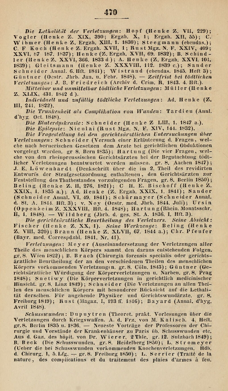 Die LethaJität der Verletzungen: Hopf CHenke Z. Vli, 229J; Vogler (Henke Z. XIX, 390; Ergzh. X, 1-, Ergzii. XII, 55); C. W ihm er (Henke Z. Ergzh. XIII, 1. 1830); Steegmann (ebendas.); C. F Koch (Henke Z. Ergzh. XVII, 1; RustMgz. N. F. XXIV, 409; XXVI, S7 187. 1837); He nke (Z. Ergzh. XVII, 69. 1832); B. Schind- ler (Henke Z. XXVI, 366. 1833 d) ; A. Henke (Z. Ergzh. XXVI. 101. 1839); Gleitsmaun (Henke Z. XXXVIII, 112. 1839 c.); Sander Schneider Annal. 6. Hft. 1841); Wistrand (ebendas. 1845. Heft 3) ; Güntner (Ocstr. Jhrb. Jan. n. Febr. 1848). — Zeitfrist bei tödtlichen Verlefzuncfsu: J. B. Friedreich (Archiv d. Crim. R. 1843. 4. Hft.). Mittelbar und unmittelbar tödtliche Verletzungen: Müller (Henke Z. XLIX, 431. 1842 d). Individuell und zufällig tödtliche Verletzungen: Ad. Henke (Z. in, 241. 1822). Die Trunkenheit als Coniplikation twn Wunden: Tardieu (Aiinl, d'hyg. Oct. 1848). Die Bluterdyskrasie: Schneider (Henke Z LIII, 1. 1847 a.). Die Epilepsie: Nicolai (Rust Mgz. N. F. XIV, 144. 1832). Die Fragesiellung bei den gerichtsärztlichen Untersuchungen üher Verletzungen: Schneider (Versnch einer Erläuterung d. Fragen, wel- che nach bernerischen Gesetzen dem Arzte bei gerichtlichen Obduktionen vorgelegt werden, gr 8. Bern 1835); Härtung (Die vier Fragen, wel- che von den rheinpreussischen Gerichtsärzten bei der Begutachtung tödt- licher Verletzungen beantwortet werden müssen, gr. 8. Aachen 1847) ; J. E. Löwenhardt (Denkschrift über die im 2. Theil des revidirten Entwurfs der Strafgesetzordnung enthaltenen, den Gerichtsärzten zur Feststellung des Thatbestandes vorzulegenden Fragen, gr. 8. Berlin 1850) ; Beling (Henke Z. II, 276. 1821); C H. E. Eischoff (Henke Z. XXIX, 1. 1835 a.); Ad. Henke (Z. Ergzh. XXIX, 1. 1841); Sander (Schneider Annal. VI. 49. 1841); Schürmayer (Schneider Annal. d. St. A. 1844. Hft. 3); v. Ney (Oestr. med. Jhrb. 1844. Juli); Ursin (0 p p e n h e i m Z. XXXVIU, Hft. 4. 1848) ; Härtung (Rhein. Monatsschr. li, 1. 1848). — Wildberg (Jhrb. d. ges. St. A. 1836. I. Hft. 3). Die gerichtsärztliche Beurtheilung des Verletzers. Seine Absicht: Fischer (Henke Z. XX, 1). Seine Werkzeuge: Beling (Henke Z. VIII, 320); Braun (Henke Z. XLVII, 67. 1844 a.); Chr. Pfeufer (ßayr. med. Correspdzbl. 1841. Nr. 41). Verletzungen: Meyer (Auseinandersetzung der Verletzungen aller Theile des menschlichen Körpers sammt den daraus entstehenden Folgen, gr. 8. Wien 1822) ; B. Brach (Chirurgia forensis specialis oder gerichts- ärztliche Beurtheilung der an den verschiedenen Theilen des menschlichen Körpers vorkommenden Verletzungfn. gr. 8. Cöln. 1843); Güntner (Ge- riclitsärztiiche Würdigung der Körperverletzungen u. Narben, gr. 8. Prag 1848); Snetiwy (Die Körperverletzungen in gerichtlich medicinischer Hinsicht, gr.8. Linz 1849) ; Schneider (Die Verletzungen an allen Thei- len des m<3nschlich3n Körpers mit besonderer Rücksicht auf die Lethali- tät derselben. Für angehende Physiker und Gerichtswundärzte, gr. 8. Freiburg 1819); Rust (Magaz. I, 193 ff. IdI6); Bayard (Annal. d'hj'g. Avril 1848). Schusswunden: Dupuytren (Theoret. prakt. Vorlesungen über die Verletzungen durch Kriegswaffen. A. d. Frz. von M. Kaiisch. 4. Heft. gr.8. Berlin 1835 u. 1836. — Neueste Vorträge der Professoren der Chi- rurgie und Vorstände der Krankenhäuser zu Paris üb. Schusswutiden etc. Aus d. Gaz. des höpit. von Dr. Wie r er. 2Thle. gr. 12. Sulzbach 1849); B. Beck (Die Schusswuuden. gr.8. Heidelberg 1850); L. Stromeyer (üeber die bei Schusswunden vorkommenden Knochenverletzungen. Hdb. d. Chirurg. I, 5. Lfg. — gr.8. Freiburg 1850); L. Serrier (Trait6 de la nature, des complications et du traitement des plaies d'armes ä feu.