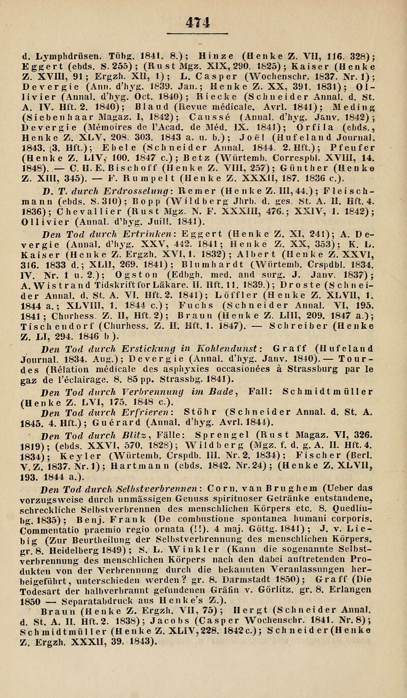 4T4 d. Lymphdrüsen. Tfibg. 1841. 8.); Hinze (Henke Z. VII, 116. 328); Eggert (ebds. S.255); (RiistMgz. XIX, 280. 1625); Kaiser (Henke Z. XVni, 91; Ergzii. XII, 1); L. Casper (Wochensclir. 1837. Nr. 1); Devergie (Ann. d'hyg. 1839. Jan.; Henke Z. XX, 391. 1831); Ol- livier (Annal. d'hyg. Oct. 1840); Riecke (Schneider Annal. d. St. A, IV. Hft. 2. 1840); B1 a ud (Revue m^dicale. Avrl. 1841); Meding (Sieben haar Magaz. I, 1842); Cansse (Annal. d'hyg. Janv. 1842); Devergie (Memoires de l'Acad. de M^d. IX. 1841); Orfila (ebds., Henke Z. XLV, 208. 303. 1843 a. u. b.) ; Joel (Huf el and Journal. 1843. [3. Hft.); Ebele (Schneider Annal. 1844. 2. Hft.); Pfeufer (Henke Z. LIV, 100. 1847 c.) ; Betz (Würtemb. Correspbl. XVHI, 14. 1848). — C. H.E. Bisch off (Henke Z. VIII, 257); Günther (Henke Z. XIH, 345). — F. Rumpelt (Henke Z. XXXII, 187. 1836 c). D. T. durch Erdrosselung: Remer (He nk e Z. III, 44.) ; Fleisch- mann (ebds. S.310); Bopp (Wildberg Jhrb. d. ges. St. A. II. Hft. 4. 1836); Chevallier (Rust Mgz. N. F. XXXIII, 476.; XXIV, J. 1842); Ollivier (Annal. d'hyg. Juil!. 1841). Den Tod durch Ertrinken: Eggert (Henke Z. XI, 241); A. De- vergie (Annal. d'hyg. XXV, 442. 1841; Henke Z. XX, 353); K. L. Kaiser (Henke Z. Ergzh, XVI,1. 1832); Albert (Henke Z. XXVI, 316. 1833 d.; XLll, 269. 1841); Blumhardt CWürtenib. Crspdbl. 1834. IV. Nr. 1 u. 2.); Ogston (Edbgh. med. and surg. J. Janv. 1837); A.Wistrand TidskriftforLäkare. II. Hft. 11. 1839.); Droste (Schnei- der Annal. d. St. A. VI. Hft. 2. 1841); L off 1er (Henke Z. XLVU, 1. 1844 a.; XLVIII, 1. 1844 c.); Fuchs (Schneider Annal. VI, 195. 1841; Churhess, Z. II, Hft. 2) ; Braun (Henke Z. LIII, 209. 1847 a.); Tisch endorf (Churhess. Z. II. Hft. 1. 1847). — Schreiber (Henke Z. hl, 294. 1846 b). Den Tod durch Erstickung i7i Kohlendunst: Graff (Hufeland Journal. 1834. Aug.); Devergie (Annal. d'hyg. Janv. 1840).— Tour- des (Relation medicale des asph3'xies occasionees a Strassburg par le gaz de l'eclairage. 8. 85 pp. Strassbg. 1841). Den Tod durch Verbrennung im Bade, Fall: Schmidt müHer (Henke Z. LVI, 175. 1848 c). Den Tod durch Erfrieren: Stöhr (Schneider Annal. d, St. A. 1845. 4. Hft.); Gu^rard (Annal. d'hj^g. Avrl. 1844). Den Tod durch Blitz, Fälle: Sprengel (Rust Magaz. VI, 326. 1819); (ebds. XXVI, 570. 1828); Wild b er g (Mgz. f. d. g. A. II. Hft. 4. 1834); Key 1er (Würtemb. Crspdb. 111. Nr. 2. 1834); Fischer (Berl. V.Z. 1837. Nr.l); Hartmann (ebds. 1842. Nr.24); (Henke Z. XLVII, 193. 1844 a.). Den Tod durch Selbstverbrennen : C o r n. v a n B r u g h e m (lieber das vorzugsweise durch unmässigen Genuss spirituoser Getränke entstandene, schreckliche Selbstverbrennen des menschlichen Körpers etc. 8. Ouedliu- bg. 1835); Benj. Frank (De combustione spontanea humani corporis. Commentatio praemio regio ornata (!!). 4 maj. Göttg. 1841) ; J. v. Lie- big (Zur Beurtheilung der Selbstverbrennung des menschlichen Körpers, gr. 8. Heidelberg 1849) ; S. L. Winkler (Kann die sogenannte Selbst- verbrennung des menschlichen Körpers nach den dabei auftretenden Pro- dukten von der Verbrennung durch die bekannten Veranlassungen her- beigeführt, unterschieden werden? gr. 8. Darmstadt 1850); Graff (Die Todesart der halbverbrannt gefundenen Gräfin v. Görlitz, gr. 8. Erlangen 1850 — Separatabdruck aus Henke's Z.). Braun (Henke Z, Ergzh. VII, 75); Hergt (Schneider Annal. d. St. A. II. Hft. 2. 1838); Jacobs (Casper Wochenschr. 1841. Nr. 8); S c h m i d t m ü 11 e r (H e n k e Z. XLIV, 228. 1842 c.); S c h n e i d e r (H e n k e