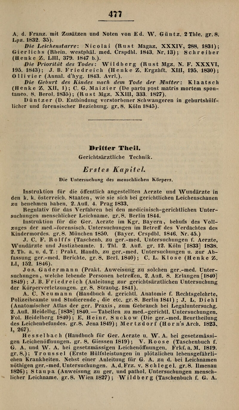 4T7 A. d. Franz. mit Zusätzen und Noten von Ed, W. Güntz. 2Thle, gr.8. Lpz. 1833. 35). Die Leichenstarre: Nicolai (Rust Magaz. XXXIV, 288. 1831); Gier liehs (Rhein, westphäl. med. Crspdbl, 1843. Nr. 13); Schreiber (Henke Z. LIII, 379. 1847 b). Die Priorität des Todes: Wildberg (Rust Mgz. N. F. XXXVI, 195. 1843); J. B. Friedreich (Henke Z. Ergzhft. XIII, 195. 1830); Olli vier (Annal. d'hyg. 1843. AvrI.). Die Geburt des Kindes nach dem Tode der Mutter: Klaatsch (Henke Z. XII, 1); C. G. Maizier (De partu post matris mortem spon- taneo. 8. Berol. 1835); (Rust Mgz, XXIII, 333. 1827). Düntzer (D. Entbindung verstorbener Schwangeren in geburtshülf- licher und forensischer Beziehung, gr. 8. Köln 1845). Dritter Thcil. Gerichtsärztliche Technik. Erstes Kapitel. Die Untersuchung des menschlichen Körpers. Instruktion für die öffentlich angestellten Aerzte und Wundärzte in den k. k. Österreich. »Staaten, wie sie sich bei gerichtlichen Leichenschauen zu benehmen haben. 2. Aufl. 4. Prag 1833. Regulativ für das Verfahren bei den medicinisch-gerichtlichen Unter- suchungen menschlicher Leichname, gr. 8. Berlin 1844. Instruktion für die Ger. Aerzte im Kgr. Bayern, behufs des Voll- zuges der med,-forensisch. Untersuchungen im Betreff des Verdachtes des Kindermordes, gr. 8. München 1850. (Bayer. Crspdbl. 1846. Nr. 45.) J. C. F. Rolffs (Taschenb. zu ger.-med. Untersuchungen f. Aerzte, Wundärzte und Justizbearate. 1. Thl. 2. Aufl. gr. 12. Köln [1833] 1838. 2. Th. a. u. d. T.: Prakt. Handb. zu ger.-med. Untersuchungen u. zur Ab- fassung ger.-med. Berichte, gr. 8. Berl. 1840) ; C. L. K1 o s e (H e n k e Z. LI, 152. 1846). Jos. Gadermann (Prakt. Anweisung zu solchen ger.-med. Unter- suchungen , welche lebende Personen betreffen. 2. Anfl. 8. Erlangen [1840] 1849); J. B. Friedreich (Anleitung zur gerichtsärztlichen Untersuchung der Körperverletzungen, gr. 8. Straubg. 1841). A. C. Neu mann (Handbuch d. gerichtl. Anatomie f. Rechtsgelehrte, Polizeibeamte und Studierende, die etc. gr.8. Berlin 1841) ; J, L. Diehl (Anatomischer Atlas der ger. Praxis, zum Gebrauch bei Legaluntersuchg. 2. Aufl. Heidelbg. [1838] 1840.—Tabellen zu med.-gerichtl. Untersuchungen. Fol. Heidelberg 1840); E. Heinr. Suckow (Die ger.-med. Beurtheilung des Leichenbefundes, gr.8. Jena 1849); Mertzdorf (Horn's Arch. 1823. I, 267). Hesselbach (Handbuch für Ger. Aerzte u. W. A. bei gesetzmässi- gen Leichenöffnungen, gr. 8. Giessen 1819); V. Roose (Taschenbuch f. G. A. und W. A. bei gesetzmässigen Leichenöffnungen. Frkf. a. M. 1819. gr.8.); Troussel (Erste Hülfsleistungen in plötzlichen lebensgefährli- ohen Krankheiten. Nebst einer Anleitung für G. A. zu d. bei Leichnamen nöthigen ger.-med.Untersuchungen. A.d.Frz. v. Schlegel, gr.8. Ilmenau 1826); Staupa (Anweisung zu ger. und pathol. Untersuchungen mensch- licher Leichname, gr.8. AVien 1827) ; Wildb er g (Taschenbuch f. G. A.