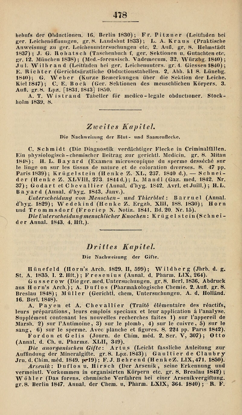 4T8 behufs der Ohdnctionen. 16, Berlin 1830); Fr. Pitzner (Leitfaden bei ger. Leiclienöffnimgeti. gr. 8. Landshiit 1833) ; L. A. Kraus CPraktisclie ÄnAveisHiig zu ger. Leichenuntersuchungen etc. 2. Aufl. gr. 8. Helmstädt 1837); J. G. Roliatsch (Taschenbucli f. ger. Sektionen u. Gutachten etc. gr. 12. München 1838) ; (Med.-forensisch. Vademecum. 32. Würzbg. 1840); Jul. Wilbrand (Leitfaden bei ger. Leichenunters, gr. 4. Giessen 1840); E. Richter (Gerichtsärztliche Obductionstabellen. 2. Abb. kl 8. Lünebg. 1840); G. Weber (Kurze Bemerkungen über die Sektion der Leiche. Kiel 1847); C. E. Bock (Ger. Sektionen des menschlichen Körpers. 3. Aufl. gr.8. Lpz. [1831.1843] 1850. A. T. Wistrand Tabeller för medico-legale obductioner. Stock- liolm 1839. 8. Zweites Kapitel, Dio Nachweisung der Blut- und Saamenflccke, C. Schmidt (Die Diagnostik verdächtiger Flecke in Criminalfällen. Ein phj^siologisch-chemischer Beitrag zur gcrlchtl. Medicin. gr. 8. Mitau 1848); H. L. Bayard (Examen microscopique du sperme dess6ch6 sur le linge on sur les tissus de nature et de coloration diverses. 8. 47 pp. Paris 1839); Krügelstein (Henke Z. XL, 237. 1840 d.).— Schnei- der (Henke Z. XLVIII, 273. 1844 d.); L. Man dl CGaz. med. 1842. Nr, 37); Godart etChevaUier (Annal. d'hyg. 1842. Avrl. et Juill.) ; H.L. Bayard (Annal. d'hyg. 1843. Janv.). Unterscheidung von Menschen- und Thierhlut: Barruel (Annal. d'hyg. 1829); Wedekind (Henke Z. Ergzh. XllI, 188. 1830); Hörn und Troramsdorf(Froriep N. Notiz. 1841, Bd. 20. Nr. 15). Die Unterscheidung menschlicher Knochen: Kr ü gelstein (Sehn ei- der Annal. 1843. 4. Hft.). Drittes Kapitel. Die Nachweisung der Gifte. Hünefeld (Horn's Arch. 1829. II, 599); Wildberg (Jhrb. d. g. St. A. 1835. L 2. Hft.); Fresenius (Annal. d. Pharm. LIX, 264). Gusserow (Dieger.med.Untersuchungen, gr.8. Ber1.1836. Abdruck aus Horn's Arch.); A. Duflos (Pharmakologische Chemie. 2. Aufl. gr, 8. Breslau 1848); Müller (Gerichtl. ehern, Untersuchungen. A. d. Holland, 16. Berl. 1848). A. Payen et A. Chevallier (Traitö dl^mentaire des röactifs, leurs pr6parations, leurs emplois speciaux et leur application ä l'analyse. Supplement contenant les nouvelles recherches faites 1) sur l'appereil de Marsh. 2) sur l'Antimoine, 3) sur le plomb, 4) sur le cuivre, 5) Sur le sang, 6) sur le sperme. Avec planche et figures. 8. 224 pp. Paris 1842). For don et Gelis (Journ. de Chim, m6d. 2. Ser. V, 307); Otto (Annal. d. Ch, u, Pharmz. XLII, 349). Die aliorganischen Gifte: Artus (Leicht fassliche Anleitung zur Auffindung der Mineralgifte, gr.8. Lpz. 1843); Gaultier de Claubry Jrn. d. Chim. m6d. 1849. prig) ; F. J. B eh r end (H enkeZ. LIX,471. 1850). Arsenik: Duflos u. Hirsch (Der Arsenik, seine Erkennung und vermeintl. Vorkommen in organisirten Körpern etc. gr. 8. Breslau 1842) ; Wohle r (Das forens. chemische Verfahren bei einer Arsenikvergiftung.