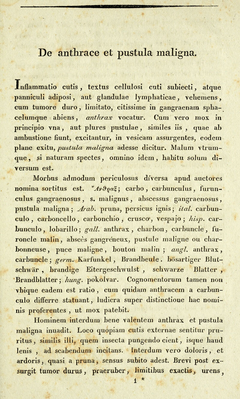 De anthrace et pustula maligna. Xnflammatio cutls, textus cellulosi cuti subiecti, atque panniculi adiposi, aut glandulae Ijmpliaticae, veliemens, eum tumore duro, limitato, citissime in gangraenam spha- celumque abiens y anthrax vocatur. Cum vero mox in principio vna, aut plures pustulae, similes iis , cjuae ab ambustione fiunt, excitantur, in vesicam assurgentes, eodem plane exitu, pustula maligna adesse dicitur. Malum vtrum- que, ^i naturam spectes, omnino idem , habitu solum di- versum est. Morbus admodum periculosus diversa apud auctores nomina sortitus est. Avd^qa^^ carbo , carbuncukis, furun- cukis gangraenosus , s. malignus , abscessus gangraenosus, pustula maligna ; Arah. pruna, persicus ignis; ital. carbun- culo, carboncello, carbonchio , crusco', vespajo ; hisp. car- bunculo, lobarillo; gall. anthrax , charbon, carbuncle , fu- roncle malin, absces gangreneux, pustule mallgne ou char- bonneuse, puce maligne, bouton malln ; angl. anthrax, carbuncle ; germ. Karfunkel, Brandbeule . bosartlger Blut- schwiir , brandige Eitergeschwulst , schwarze Blatter , Brandblatter; /zz^/?^. pokolvar. Cognomentorum tamen non vbique eadem est ratlo, cum quidam anthracem a carbun- culo difFerre statuant, ludicra super distlnctione hac norai- nis proferentes , ut mox patebit. Hominem interdum bene valenlem anthrax et pustula maligna inuadlt. Loco quoplam cutis externae sentltur pru- ritus, similis illi, quem insecta pungendo clent, isque haud lenis , ad scabendum incitans. Interdum vero doloris, et ardoris, quasi a pruna, sensus subito adest. Brevi post ex- surgit tumor durus , praeruber, limitibus exactis,, urens ^ 1 *