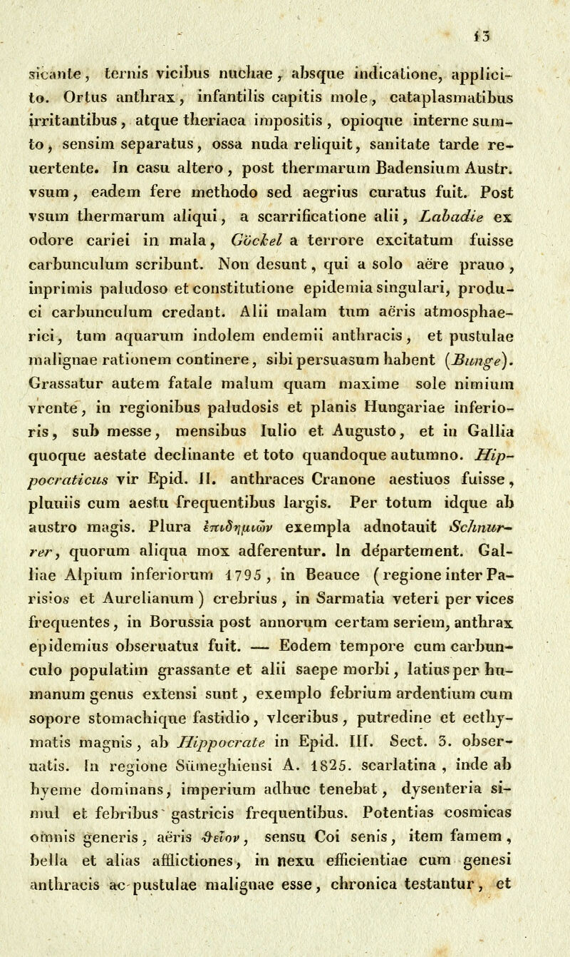 sicanle, ternis vicibiis niichae, absqiie indicatione, applici- to. Ortiis antlirax, infantilis capitis mole, cataplasmatibus irritantibus , atque theriaca impositis , opioque interne sum- to, sensim separatus, ossa nuda reliquit, sanitate tarde re- uertente. In casu altero , post thermarum Badensium Austr. vsum, eadem fere methodo sed aegrius curatus fuit. Post vsum thermarum aliqui, a scarrificatione alii, Labadie ex odore cariei in mala, Gochel a terrore excitatum fuisse carbunculum scribunt. Non desunt, qui a solo aere prauo , inprimis paludoso et constitutione epidemiasingulari, produ- ci carbunculum credant. Alii malam tum aeris atmosphae- rici, tum aquarum indolem endemii anthracis, et pustulae malignae rationem continere, sibipersuasum habent [Bimge). Grassatur autem fatale malum quam maxime sole nimium vrente, in regionibus paludosis et planis Hungariae inferio- ris, sub messe, mensibus lulio et Augusto, et in Gallia quoque aestate declinante et toto quandoque autumno. Hip- pocraticus vir Epid. il. anthraces Cranone aestiuos fuisse, pluuiis cum aestu frequentibus largis. Per totum idque ab austro magis. Plura ImdfjfivGJv exempla adnotauit Sclinur-' rer, quorum aliqua mox adferentur. In departement. Gal- liae Alpium inferiorum 1795, in Beauce (regione inter Pa- risios et Aurelianum ) crebrius , in Sarmatia veteri per vices frequentes, in Borussia post annorum certam seriem, anthrax epidemius obseruatus fuit. — Eodem tempore cum carbun- culo populatim grassante et alii saepemorbi, latiusperhu- manum genus extensi sunt, exemplo febrium ardentium cum sopore stomachique fastidio, vlceribus, putredine et ecthj- matis magnis , ab Hippocrate in Epid. Ilf. Sect. 3. obser- uatis. fn regione Siiineghiensi A. 1825. scarlatina , inde ab hyeme dominans, imperium adhuc tenebat, dysenteria si- mul et febribus gastricis frequentibus. Potentias cosmicas omnis generis , aeris S^elov, sensu Coi senis, item famem , bella et alias afHictiones, in nexu efficientiae cum genesi anthracis ac pustulae malignae esse, chronica testantur, et