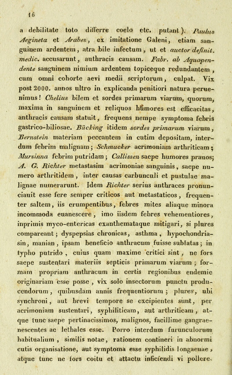 a debilitate toto differre coelo etc. putaiit). Pauliis y^egineta et Arahes, ex imitatione Galeni, etiam san- guinem ardentem, atra bile infectum, ut et auctor definU. medic, accusarunt, authracis causam. Fabr. ab Aquapen- dente sanguinem nimium ardentem topiceque redundantem , cum omni coborte aevi medii scriptorum, culpat. Vix post2000. annos ultro in explicanda penitiori natura perue- nimus! Chelius bilem et sordes primarum viarum, quorum, maxima in sanguinem et reliquos litimores est efficacitas, antbracis causam statuit, frequens nempe sjmptoma febris gastrico-biliosae. Bilcking itidem sordes primarum viarum, JBernstein materiam peccantem in cutim depositam, inter- dum febrim m^Xx^^Lm-^ Schmucher acrimoniam artbriticam • Mursinna febrim putridam; Callissen saepe humores pranosj A. G. Richter metastasim acrimoniae sanguinis, saepe nu- mero artbritidem , inter causas carbuncnli et pustulae ma- lignae numerarunt. Idem Richter serius antbraces pronun- ciauit esse fere semper criticos aut metastaticos, frequen- ter saltem, iis erumpentibus, febres mites aliaque minora incommoda euanescere , imo iisdera febres vehementiores, inprimis myco-entericas exanthemataque mitigari, si plures compareant j dyspepsias chronicas, asthma , hjpochondria- sin, manian, ipsam beneficio anthracum fuisse sublatas • in typho putrido , cuius quam maxime critici sint, ne fors saepe sustentari materiis septicis primarum viarum \ for- mam propriam anthracum in certis regionibus endemie originariam esse posse , vix solo insectorum punctu produ- cendorum, quibusdam annis frequentiorum ; plures', ubi synchroni, aut brevi tempore se excipientes sunt, per acrimoniam sustentari, sjphiliticam, aut arthriticam, at- que tunc saepe pertinacissimos, malignos, facillime gangrae- nescentes ac lethales esse. Porro interdum furunculorum habitualium , similis notae, rationem contineri in abnormi cutis organisatione, aut symptoma esse syphilidis longaeuae ? atque tunc ne fors coitu et attactu inficiendi vi paliere-.