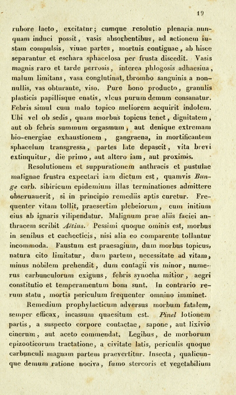 riibore laeto, excltatur; cumque resolutio plenaria iiun- quam induci possit, rasis ahsorbentibus, acl actionem iu- stam compulsis, viuae partes, mortuis contiguae, ab liisce separantur et eschara spliacelosa per frusta discedit. Vasis magnis raro et tarde perrosis, interea phlogosis adhaesiua , malum limitans, vasa conglutinat,.tbrombo sanguinis a non- nullis, vas obturante, viso. Pure bono producto, granulis plasticis papillisque enatis, vlcus purum demum consanatur. Febris simul cum malo topico meliorem acquirit indolem. Ubi vel ob sedis , quam morbus topicus tenet, dignitatem , aut ob febris summum orgasmum , aut denique extremam bio-energiae exhaustionem , gangraena, in jmortificantem sphacelum transgressa, partes hite depascit, vita brevi extinquitur, die primo , aut altero iam, aut proximis. Resolutionem et suppurationem anthracis et pustuhie maJignae frustra expectari iam dictum est, quamvis Biin- ge carb. sibiricum epidemium illas terminationes admittere obseruauerit, si in principio remediis aptis curetur. Fre- quenter vitam tollit, praesertim plebeiorum, cum initium eius ab ignaris vihpendatur. Malignum prae aKis faciei an- thracem scribit Aetius. Pessimi quoque ominis est, morbus in senibus et cachecticis, nisi alia eo comparente tollantur incommoda. Faustum est praesagium, dum morbus topicus, natura cito limitatur, duin partem, necessitate ad vitam, minus nobilem prehendit, dum contagii vis minor, nume- rus carbunculorum exiguus, febris synocha mitior, aegri constitutio et temperamentum bona sunt. In contrario re- rum statu , mortis periculum frequenter omnino imminet. Remedium prophjlacticum adversus morbum fatalem, semper efficax, incassum quaesitum est. Plnel lotion6m partis, a suspecto corpore contactae, sapone, aut lixivio cinerum, aut aceto commendat. Legibus, de morborum epizooticorum tractattone, a civitate latis, periculis quoque carbunculi magnam partem praevertitur. Insecta , qualicun- que demum ratione nociva, fumo stercoris et vegetabilium