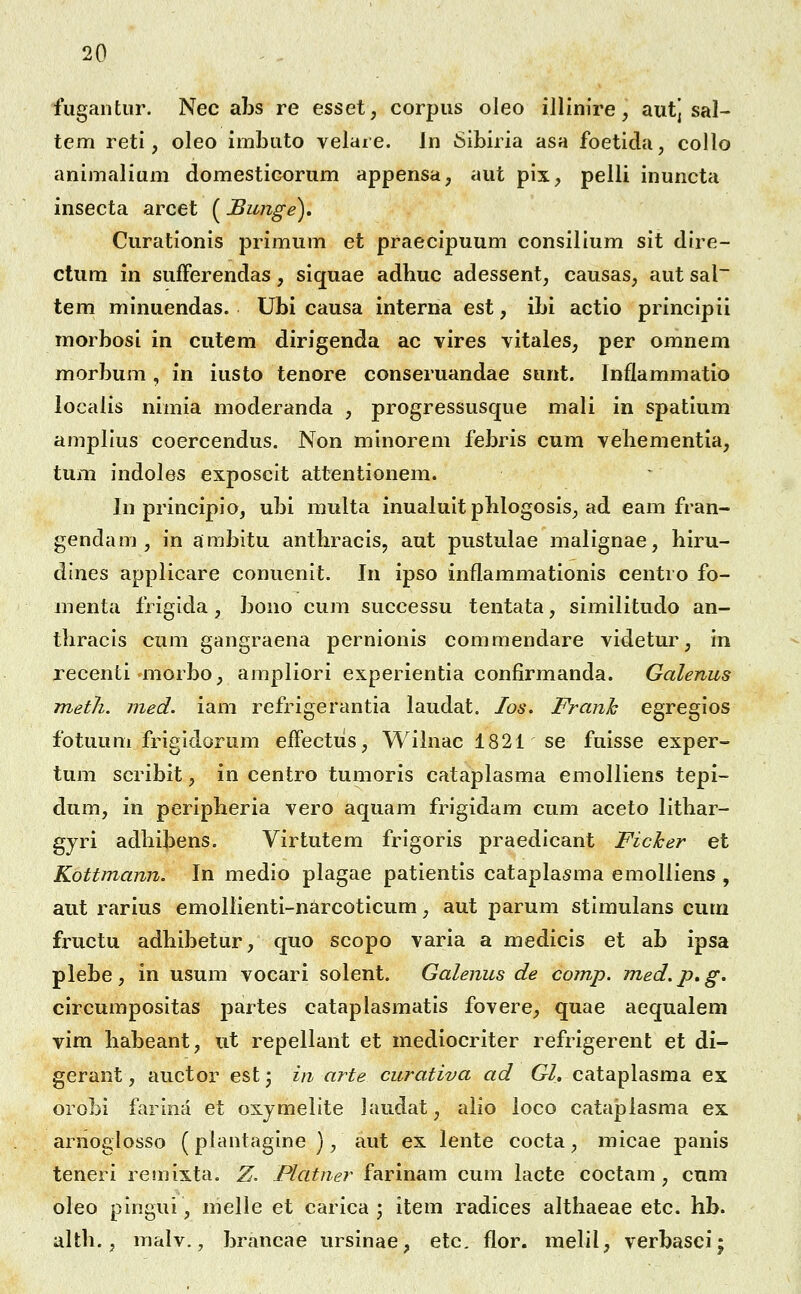 fugantur. Nec al^s re esset, corpus oleo illinire, autj sal- tem retl, oleo imbuto velare. Jn Sibiria asa foetida, collo animalium domesticorum appensa, aut pix, pelli inuncta insecta arcet (JBimge). Curationis primum et praeclpuum consillum sit dlre- ctum in sufFerendas, siquae adhuc adessent, causas, aut sal~ tem minuendas. Ubi causa interna est, ibi actio princlpii morbosl in cutem dirigenda ac vires vitales, per omnem morbum , in iusto tenore conseruandae sunt. Inflammatio localis nimia moderanda , progressusque mali in spatium ampllus coercendus. Non minorem febris cum veliementia, tum indoles exposcit attentionem. In principlo, ubi multa inualult pblogosls^ ad eam fran- gendam , in ambltu anthracls, aut pustulae malignae, hiru- dlnes applicare conuenlt. In ipso inflammationis centro fo- menta frigida, bono cum successu tentata, similitudo an- thracls cum gangraena pernlonis commendare videtur, in recenti morbo, arapliori experientia confirmanda. Galenus meth. ined. iam refrigerantia laudat. los. Franh egreglos fotuum frigldorum effectiis, Wihiac 1821 se fuisse exper- tum scribit, in centro tumoris cataplasma emolliens tepi- dum, in peripheria vero aquam frigidam cum aceto lithar- gyri adhibens. Virtutem frlgoris praedlcant Ficher et Kottmann. In medio plagae patientis cataplasma emolliens , aut rarius emollienti-narcotlcum, aut parum stlmulans cum fructu adhibetur, quo scopo varia a medicis et ab ipsa plebe, in usum vocari solent. Galenus de comp. m.ed.p.g. circumposltas partes cataplasmatls fovere, quae aequalem vim habeant, ut repellant et mediocriter refrigerent et di- gerant, auctor est^ in arte curativa ad Gl, cataplasma ex orobi farlna et oxjmellte laudat, alio loco cataplasma ex arnoglosso (plantaglne ), aut ex lente cocta, micae panls teneri remixta. Z. Platner farinam cum lacte coctam , cnm oleo plngui, melle et carica 3 item radices althaeae etc. hb. alth., malv., brancae urslnae, etc. flor. melil, verbasci: