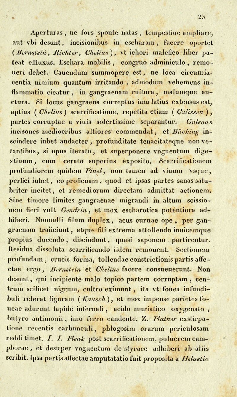 Apei tiiras , ne fors sponte natas , tempestiue anipliare, aiit vbi desimt, incisioniJ^us in escharam, facere oportet {Bernsteiriy Hichter y Chellas), vt icliori malefico liber pa- teat ejEfluxus. Escliara mobilis, congruo aclminiculo , remo- ueri debet. Cauendum summopere est, ne loca circumia- centla nimium quantum irritando , admodum vebemons in- flammatio cleatur, in gangraenam rultura, malumque au- ctura. Si locus gangraena correptus iam latius extensus est, aptius ( Chelius) scarrificatione, repetita etiam ( Calissen ) , partes corruptae a viuis solertissime separantur. Galenas inclsones mediocrlbus altiores' commendat, et Biiching in- scindere iubet audacter, profundltate tenacltateque non ve- tantlbus, sl opus Iterato, et superponere vnguentum dlge- stliRim, cum cerato supcrius exposlto. Scarrlficationem profundioreni quldem Pinel, non tamen ad vluum vsque, perfici iubet, eo proficuatn, quod et ipsas partes sanassalu- briter Incltet, et remedlorum directam admittat actlonem. Sine tlmore limites gangraenae migrandl in altum sclssio- nem fieri vult Gendrin, et mox escbarotlca potentlora ad- hlberi. Nonnulli filum duplex, acus curuae ope , per gan- graenam traiiciunt, atque fiii extrema attollendo inulcemque proplus ducendo, dlsclndunt, quasi saponem partirentur. Kesidua dissoluta scarrificando Ildem remouent. Sectionem profundam ^ crucls forma, tollendae constrictionis partis affe- ctae ergo, Bernstein et Chelius facere consueuerunt. Non desunt, qui incipiente malo topico partem corruptam , cen- trum scillcet nlgrum, cultro eximunt, ita vt fouea infundi- buli referat figuram [Kausch), et mox impense parietes fo- ueae adurunt lapide infernall, acido murlatlco oxygenato , butjro antimouil, imo ferro candente. Z. Platner exstlrpa- tlone recentis carbunculi, phlogosim orarum perlculosam redditimet. /. /. Plenh post scarrlficationem, puluerem cam- pborae , et desuper vnguentum de stjrace adhiberi ab aliis scribit. Ipsu partls ailectae amputatatlo fult proposita a Heluetio