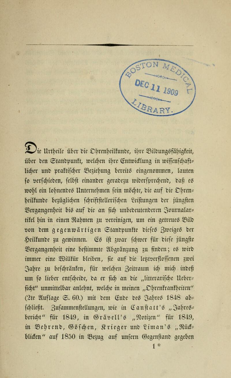 i/te Urteile über ttc Cbrenbeilftmbe, ibre 33ilrungsfäl>igfeit, üfcer ben (Stanbpunft, welchen ibre Cmtwicflung in wiffenfcbaft* lieber unb »raftifeijer 23esiebung bereite eingenommen, lernten fo »erfclueben, felbft eirtanber gerabeju wiberfprecfienb, bajj ey wol)l ein lolmenbey Unternehmen fein möchte, bie anf bie Cbrert^ ^eitfnnbe Be$itgltcf>en fcbriftftellerifc^en Stiftungen ber jüngften Vergangenheit M§ auf bie cm ftd) unbebeutenberen Sountafor* tifel f)in in einen Staunten §n vereinigen, um ein getreues 23ilb von bem gegenwärtigen ©tanbpunfte tiefet ßweigeS ber #eilfunbe p gewinnen. GS ift jtoar fcfiwer für tiefe jüngfte Vergangenheit eine beftimmte 2fbgrän$ung ju fmben; es wirb immer eine SÖtllrur bleiben, fte anf bie lefctserfloffenen swet Starre ju befebränfen, für welcben geitrmtm icb mieb inbe§ um fo lieber entfebeibe, ba er fiel) an bie „litterarifebe lieber* ftc|)t unmittelbar anleimt, welche in meinen „Cbrenfranfbeiten (2te Auflage B. 60.) mit bem (?nbe be3 3<$re$ 1848 ab^ febtieft. 3ufammenftellungen, wie in (ianftatt'^ „SabrcS* beriet'' für 1849, in ©räseU'S „3fa>ti$en für 1849, in 33el)renb, ©öfc^en, Krieger unb ^iman^ „ftücf* btiefen auf 1850 in 23e$ug auf unfern ©egenftant gegeben 1*