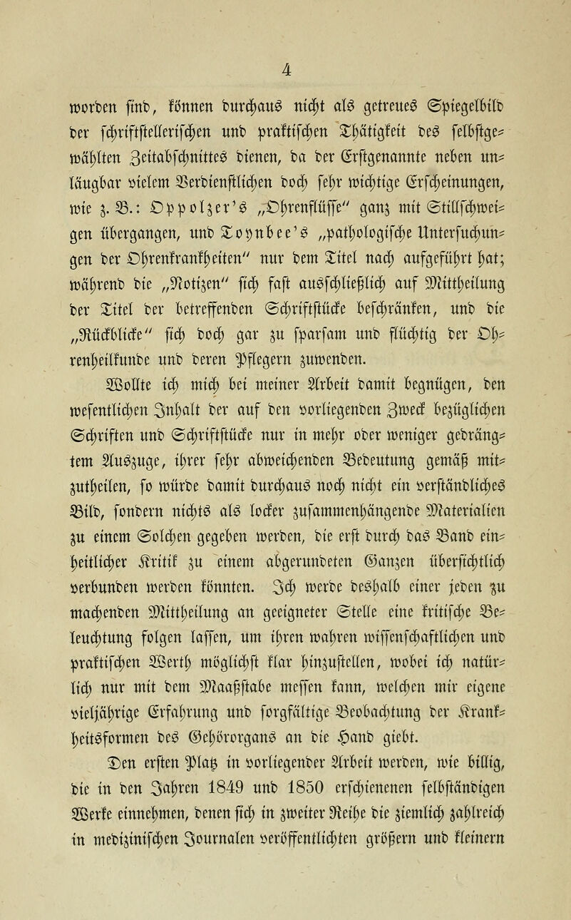 werben fmb, f Atmen burctyauS nt$t als getreues ©piegelBilb ber fcf>riftfMertf#ett unb praftif^en £t)ätigfeit beS felBftge^ wallten 3titCLbfänütt$ bienen, ba ber (Srftgenannte neBen un- täugBar meiern Serbienftlidjen bod) fel)r wichtige grfdjeinungen, tüte &.©.: Oppoljer'S „Dln-enpffe gan$ mit @ttttfi$wet* gen übergangen, nnb Xo^nBee^ „pat^ologtfc^c Unterfud^xm^ gen ber £>t;renfr anleiten mtr bem Xitel nad) aufgeführt l)at; wäljrenb bie „^toti^en ftd> faft au3fcpe$licf> auf Mitteilung ber Xitel ber Betreffenben (Sdmftftücfe Befdsränfen, unb bie „9ftüdBlide ftc§> boct) gar $xt fparfam nnb flüchtig ber £% ren^eilluube unb beren Pflegern pwenben. Sollte tet) mief) Bei meiner 5trBeit bamit Begnügen, ben wefentlidjen Sntyalt ber auf ben sorliegenben gwä Bezüglichen ©Triften unb @d>riftftüde nur in mel)r ober roeniger gebräng* tem 2lu^uge, it;rer fein* aBweic^enben 33ebeutung gemäß mit* aufteilen, fo würbe bamit burc^auö no$ xxtcfjt ein üerftänblidjeS 33üb, fonbern nidns als leefer sufammenljängenbe Materialien $u einem (Solchen gegeBen werben, bie erft burd) baS 53anb ein- heitlicher ftxitit ju einem aBgerunbeten ©anjen üBerftcf;tlicl> ijerBunben werben fbnnten. 3$ werbe be3|alB einer jeben ^u maetjenben Mitteilung an geeigneter ©teile eine fritifd)e 25e* leudjtung folgen laffen, um i£>ren wahren wiffenfd)aftlid)en unb praftifc^en Söertl; mt>glicl)ft flar ^injuftellen, woBei i$ natür- lich nur mit bem MaaßftaBe meffen fann, welchen mir eigene üietjälnige ©rfafnung unb forgfättige SBeoBaajtung ber tonf- fyeitSformen beS ©e^örorganS an bie £anb gieBt. £>en erften $ta£ in üorliegenber SlrBeit werben, wk Billig, bie in ben Sauren 1849 unb 1850 erfduenenen felBftänbigen 2öerfe einnehmen, benen ftd; in ^weiter ^eüje bie jiemtief) ga^tvefdt) in mebijinifd)en Sournalen üertfffenttidjten großem unb ftetnern