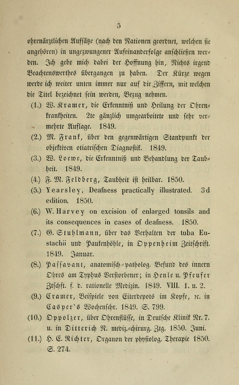 9$mtfttgtlf$en 2tuffa£e (nad) ben Nationen georbnet, welken fic angehören) in ungezwungener Slufcinanberfoige anfc^ü'cjjcn wer* ben. 3d> gebe mid) babei ber Hoffnung tyn, 9lid)t$ irgenb 33ea$ten3wertt)eg übergangen $u ^aben. ©er üürje wegen werbe id) weiter unten immer nur auf bie ßi^txn, mit weichen bie Xitü bejeidmet fein werben, 33e$ug nehmen. (1.) SB. Ar am er, bie (Srfenntnif? unb Leitung ber Obren* franfyetten. 2te gän$lt$ umgearbeitete unb fet)r »er* . mehrte 5luf(age. 1849. (2.) Hft. gfranf, über ben gegenwärtigen ©tanbpunft ber objieftiöen otiatrifd)en Dtagnofltf. 1849. (3.) SO. £oewe, bie (Srfenntnif unb S3el;anbtung ber £aub* &eit. 1849. (4.) fr mgeibberg, XauUmt ift heilbar. 1850. (5.) Yearsley, Deafness practically illustrated. 3d edition. 1850. (6.) W. Harvey on excision of enlarged tonsils and its consequences in cases of deafness. 1850. (7.) ©. ©tuljlmann, über bag Skripten ber tuba Eu- stachii unb paufem)öf)le, in £)ppenf)etm 3^tfcbrift. 1849. Januar. (8.) $affa»ant, anatomifd; ^at^olog. SBefunb be3 innern £>Ijre$ am Stylus SSerftorbener; tn^enleu. ^feufer 3tfd;ft. f. b. rationelle 9)cebi$in. 1849. VIII. 1. u. 2. (9.) ßramer, 35eifyiete »on (StterbepotS im $opfe, ?e. in GaSper'S SBod;enfd;r. 1849. ©.799. (10.) Oppoijer, über £)t;renflüffe, in £)eutfd)e ßttnff 9er.7. u. tu IMtterid; 9c. mebi^dururg. ßtg. 1850. Sunt. (11.) £. (£. Sfti^ter, Organen ber p^ftolog. £J)erapie 1850. <3. 274.