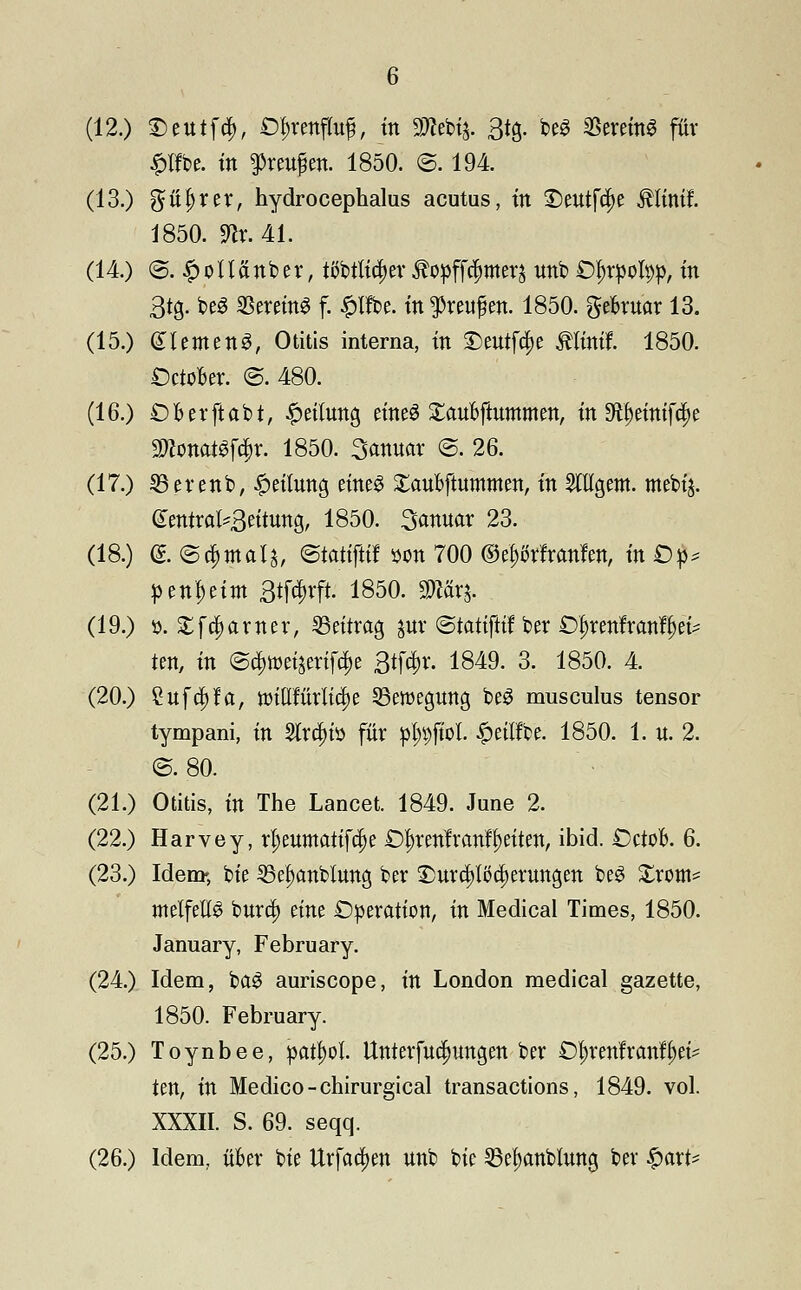 (12.) ©ettif#, öfcrenjfog, in 3Wcbij. 3*S- be3 SSeretn« für £lfbe. in ftagen. 1850. @. 194. (13.) güljrer, hydrocephalus acutus, m ©eutftye $Iinif. 1850. mx. 41. (14.) <S. £oUänber, tfötlidjer ^opffc^merj unb Styrpofyp, in 3tg. beS «Bereit f. £lfbe. in $reu£en. 1850. gefcruar 13. (15.) glemenS, Otitis interna, in ©eutfcpe Älteflf. 1850. DctoBer. @. 480. (16.) £)Berftabt, Teilung eines XauBftnmmen, in ^einifc^e mÜMföt: 1850. Sanuar @. 26. (17.) 33erenb, #eilnng eines £anbftummen, in SHIgem. mebij. GentraH3eitung, 1850. Sannar 23. (18.) <& ©damals, ©tatiftif son 700 ©eftfrfranfen, in Dp penf>eim 3tfc3^rft. 1850. $tärj. (19.) ». £f$arner, Seitrag gur (Statifltf ber O^renlranl^ei^ ten, in (S^wctjmf^c 3tf#r. 1849. 3. 1850. 4. (20.) Cuftfsfa, tmutMidje Bewegung beö musculus tensor tympani, in 2trci)iö für plMtol £eiifbe. 1850. 1. u. 2. ©.80. (21.) Otitis, in The Lancet. 1849. June 2. (22.) Harvey, rf)eumatifcf)e £)I)tenfranff)eiten, ibid. Cctofc. 6. (23.) Idem», bie 35el)anblung ber £mrrf)ltfd)ernngen be$ Xxm* melfetß bura) eine Operation, in Medical Times, 1850. January, February. (24.) Idem, ba$ auriscope, in London medical gazette, 1850. February. (25.) Toynbee, patyol. Unterfucfmngen ber Ö^renfranf&et* ten, in Medico-chirurgical transactions, 1849. vol. XXXII. S. 69. seqq. (26.) Idem, über bie Urform unb bie Se^anblnng bev $axi*