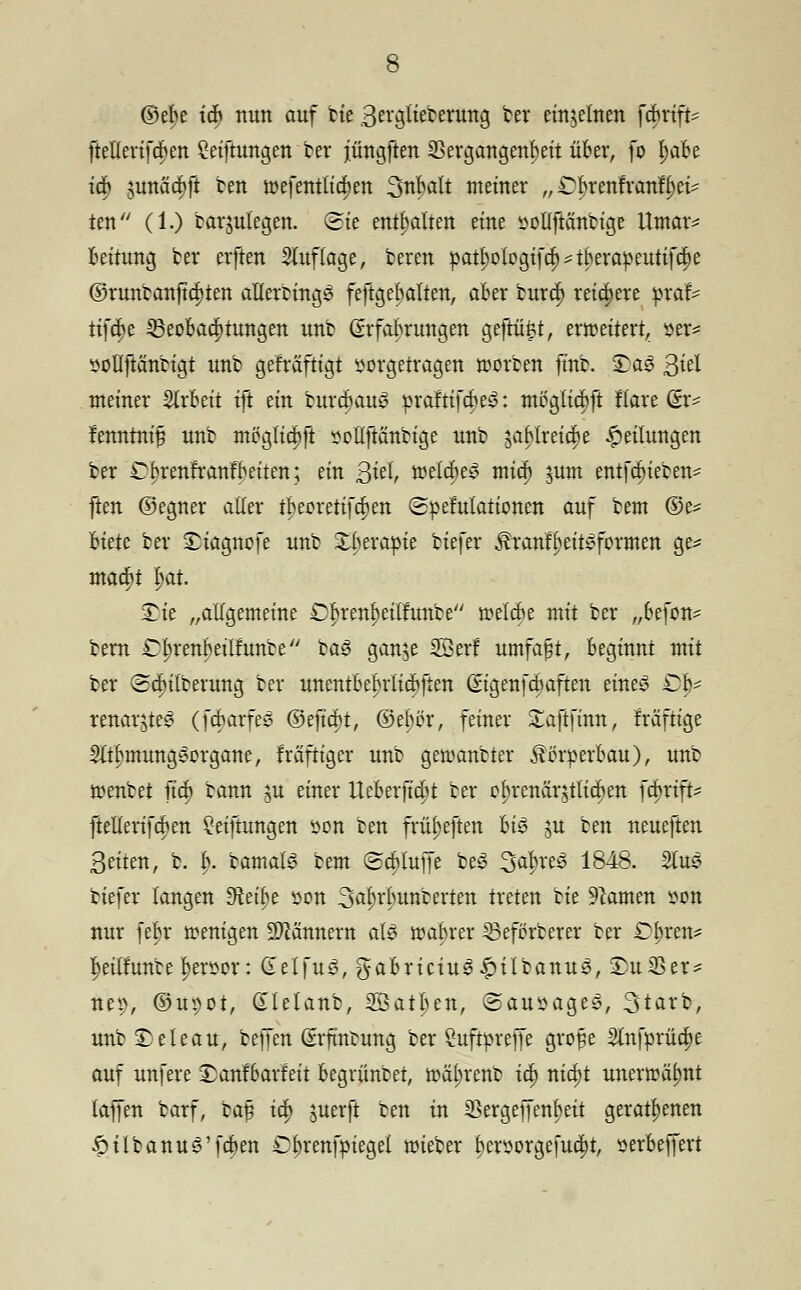 ®et>e \6) nun auf bie 3erglieberung ber einzelnen fcBrift- ftellerifcBen Stiftungen ber jüngften Vergangenheit üBer, fo l)aBe ia) junäa;ft ben roefentlicfien 3uBalt metner „ C^renfvcmfjjet* ten (1.) barjutegen. (Sie enthalten eine sotlftänbige Umar* Bettung ber erften Stuflage, bereu pat^ologifcl^tBerapeutifcBe ©runbanfta)ten aflerrings festgehalten, aber bura; reichere praf- tifa;e Beobachtungen unb (Erfahrungen gefrü^t, erwettert, »er* sollftänbigt unb gefräfttgt vorgetragen roorben ftnb. £>a£ 3^ meiner SlrBeit tft ein burcBauy praftifa)e3: meglicBft ftare (Sr^ fenntnijj unb meglta)ft vellftänbige unb 3aBlreia;e Rettungen ber £brenfranfBetten; ein 3H meldtet mia) jum entfetteten^ ften ©egner aller u)eorettftt)en (gpefulattonen auf beut ©e= Biete ber £iagnofe unb £Berapie Hefer Äranfljeityformen ge* maa;t l)at £k „allgemeine Cl>renl)eilnmbe roelcfc mit ber „Befon- bern C^renBeilfunbe ba3 ganje 23erf umfaßt, Beginnt mit ber (Sdnlberung ber unentBeBrticBften ßtgenfebaften einey £>f^ renarjte^ (fcBarfes ©efta)t, ©ef)ör, feiner £aftfmn, kräftige 3ltf)mungoorgane, fraftiger unb geraubter ^örperBau), unb ttenbet jta) bann ju einer UeBerfta)t ber cl)renär$tlickn fcf>rtft- ftellerifcBen ?eiftungen von ten frü^eften Bis nt ben neueften Seiten, b. B. bamals bem ScBlujfe beS 3at>re3 1848. 2lus tiefer langen Steige von 3ö^'Bunberten treten bie tarnen von nur fc|r wenigen üMnnern ah$ roaBrer 33eförberer ber Cbren* ^eilfunbe l)ervor: GelfuS, gaBriciu$£tlbanu3, 2)u23er* nep, ©upot, (Tlelanb, 3Batl)en, ©ansaget, Starb, unb £eteau, beffen Srfmtung ber Öuftprejfe grofie 2ln[prüa)e auf unfere SanfBarfett Begrüntet, roäl;renb ia; nia)t unerwähnt laffen barf, baf ia; juerft ben in iBergeffenbett geratenen ^itbanu^'fcBen £f)renfpiegel roieber f)ersorge[ud;t, öerBeffert