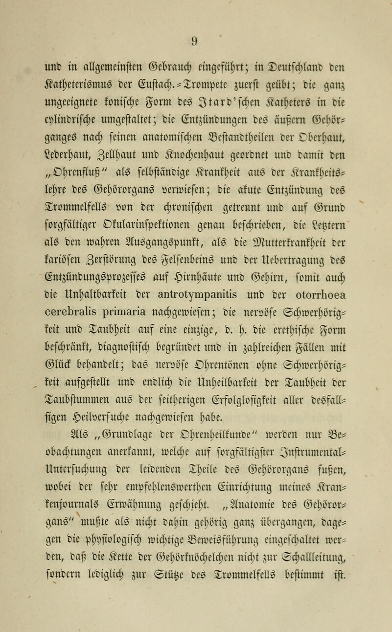 unb in altgemeinftcn ©cbraua) eingeführt; in £eutfa)(ant fcen $aü)eteri3mug ber @uftad> * Xrompete juerft geübt; bie gan$ ungeeignete fonifc^c $orm beS 3tarb'fa)en .ftatf)eter£ in He cölinbrifdje umgeftaltet; fcte ßntjünbungen be3 äu§crn ©eber- gangeS nad) feinen anatomifa)cn 23eftanbt^ei(en ber Oberhaut, £eberl)aut, ßellljaut unb £nocf>et$aut georbnet unb bamit ben „ Dl;rcnfluf3 <&$ felbftäncige Äranfljett am ber 5tranfbcit3- le^re be$ ©el;ßrorgan3 üermiefen; bie afute ßntjünbmug be$ Trommelfells son bev tytoniffym getrennt unb auf ©runt forgfättiger £Marinfpeftionen genau befdnieben, bie Centern aU ben realen SlusgangSpunft, als bie SWutterfranfyett ber fariftfen 3evftörung beS gelfenbemS unb ber Itebcrtragung beS GntsünbungSproseffeS auf £irnl)äute unb ©ebtrrt, fomit au<| bie Unl;altbarfeit ber antrotympanitis unb ber otorrhoea cerebralis primaria nad)geroiefen; bie nersöfe (sebroerbörig- hü unb Xavfotyit auf eine einzige, b. p. bie eretl)ifd)c gorm befd;ränft, biagnoftifd) begrünbet unb in jal)lreia)en gciüen mit ©lud bebanbelt; baS nevsßfe Obrentönen ol>ne (Bd)roerl>öng^ Mi aufgeteilt unb enblid) bie Unljeilbarfeit ber 2:aubbeit ber £aubftummen aus ber feitberigen ßrfolgloftgfett aller bevfall- ftgen ^eiberfuebe naebgeroiefen l;abe. 2116 „©runblage ber Üfytmfyeüfutfot werben nur 33e= obaebtuugen anerkannt, roetdje auf forgfältigfter 3nftrumcntal* Unterfua)uug ber leioenben Ztytite beS ©ef)örorgany fujüen, roobei ber fetyr empfef>len&oertben Einrichtung meinet Äran* fenjoumatS Erwärmung gefcbiet)t. „Anatomie be£ ©ebereiv ganS'nutzte als niü)t bal;in gehörig ganj übergangen, bage* gen bie pln)fioIogifd) nuditige ^Beweisführung cingefcbaltct wer- ben, ba£ bie $ette ber ©ebiülnödjelajen nidjt jur «ca)atl(einmg, fonbern lebiglid) jur <5tü£e beS £rommelfeÜ3 beftimmt ift.