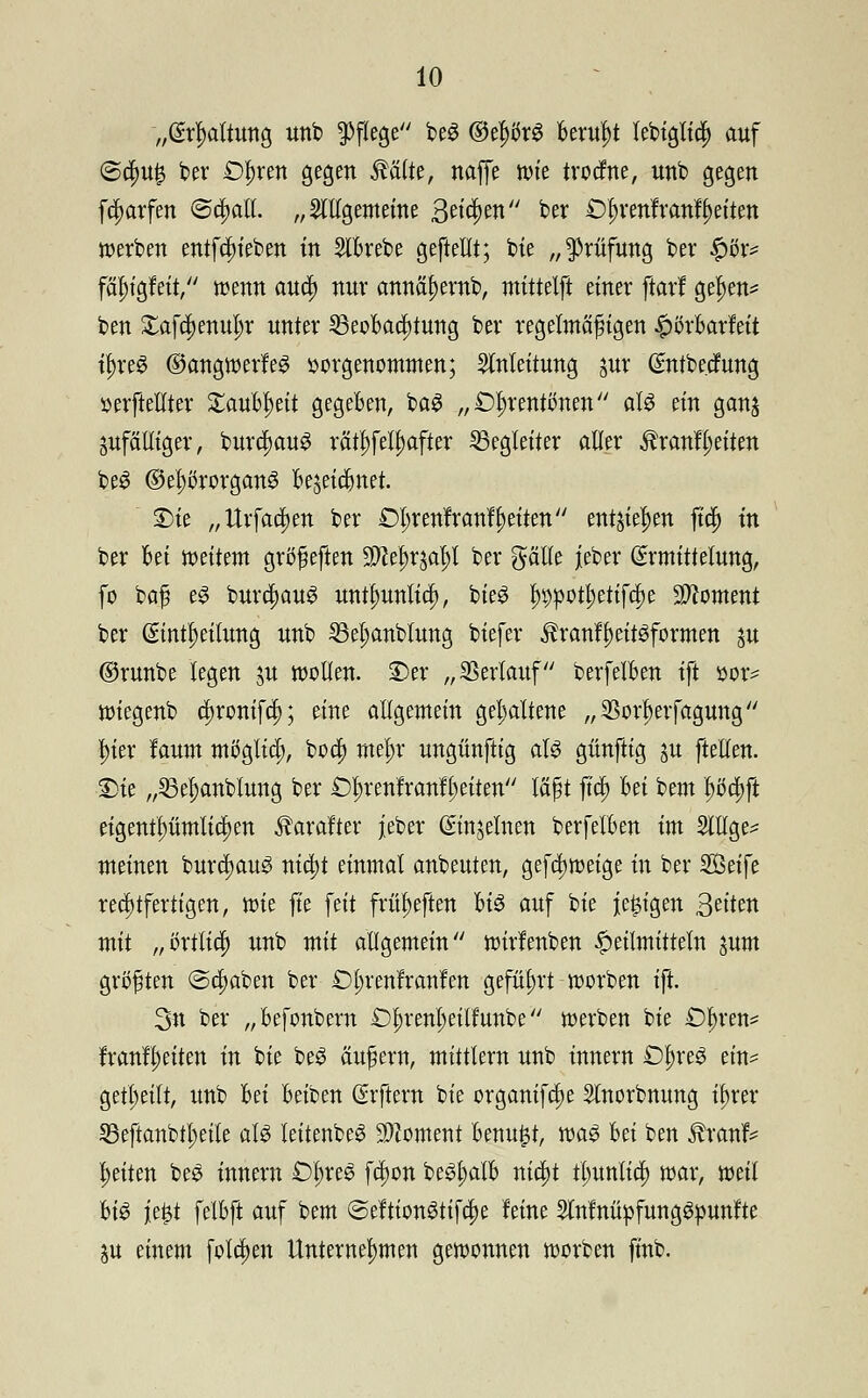 „(Spaltung unb Pflege be3 ©el)ör3 Beruht lebt^Xtd^ auf @cfm£ ber £)f>ren gegen $älte, naffe tüte trocme, unb gegen fctyarfen ©dwll. „allgemeine 3et$en btx £ln*enfranf Reiten werben entf^teben tn StBrebe geftellt; bie „Prüfung ber $öx* fälu'gfeit, wenn au$ nur annäl)emb, mittelft einer ftarf gef)en= ben Xafrfjenu^r unter 33eoBad)tung ber regelmäßigen £{>rBarfeit ü)re£ ©angwerf eg vorgenommen; Anleitung jur Gmtbc.cfung serftellter £auBi)eit gegeben, ba3 „Oln-entonen aW ein gan$ ^fälliger, burc^auS rätselhafter Begleiter aller Äranfljeiten beS ©e^rorgan^ Bejeidmet. Sie „Urfacljen ber Dl;renfranfReiten entstehen ft# in ber Bei weitem größeften Wltyr^aty ber gälte jeber (Ermittelung, fo baß e$ burc|)aug untl)unliti), bieg ^potl;etffcl)e Moment ber (Einteilung nnb 23el;anblung biefer 3h-anfl)eit3formen ju ©runbe legen $u wollen. Der „ Verlauf berfelBen ift »or^ wiegenb d)ronif$; eine allgemein gehaltene „33orl)erfagung Ijier fanm möglich, bcc|) mefyr ungünftig al3 günftig ju ftellen. Sie „23el)anblung ber Öljrenfranfljeiten läßt ft$ Bei bem |>ö$jl eigentümlichen Äarafter jeber ©njelnen berfelBen im Sltlge^ meinen burcljau^ nic^t einmal anbeuten, gefti)weige in ber SQttft rechtfertigen, wie fte feit friu)eften Bis auf bie je^tgen Sättn mit „örtlicf) unb mit allgemein wirlenben Heilmitteln jum größten ©clmben ber £)l;ren'franlen geführt werben ift 3n ber „Befonbern Ü^rm^etlfunbe werben bie £%en* franfl)eitett in bie be3 äußern, mittlem unb innern £%eS etn= geteilt, unb Bei Beiben (Srftern bie organifdje Slnorbmmg ü)rer SBeftanbtljeile alg leitenbeS Moment Benu£t, m$ Bei ben Äranf* Reiten bes innern £>l;res fdwn be^alB nicf)t tl;unlid) war, weil Bio je£t felBft auf bem ©eftionStifdje feine Mnüpfung&punfte ju einem folgen Unternehmen gewonnen worben ftnb.