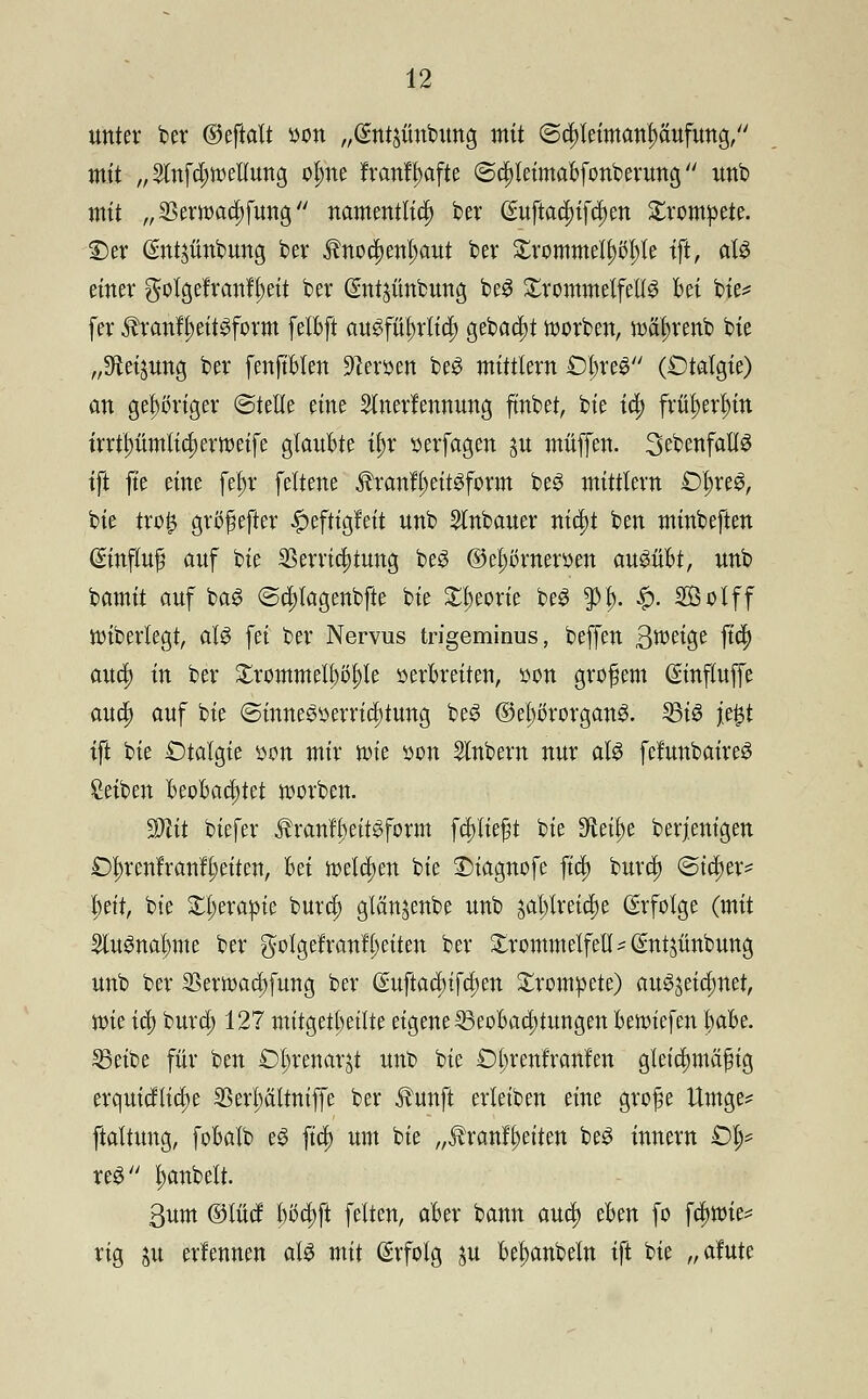unter ber ®tfta\t »on „Qmtjüntmng mit ©cpleimanpufung, mit „2tnfd;tr>elfung ofme franff>afte (Scl)teimabfonberung unb mit „SBewadsfung namentlich ber (£uftacf)ifd)en trompete. £)er Gmtjünbung ber imod)ent)aut ber £rommelf)öl)te ift, afä einer gofgefranff)eit ber Gmtyfinbung beS Trommelfells bei bie* [er $ranff)eitSform felbft auSfüf)rtid) gebaut werben, tt)äf)renb bie „SÄeijung ber fenjtblen Heroen beS mittlem £5£re$ (Dtalgie) an gehöriger ©teile eine Slnert'ennung ftnbet, bie id) früt)erl)in irrtt)ümtid)em>eife glaubte if>r »erfagen ju muffen. SebenfattS tft fte eine fein* feltene $ranfl)eitSform beS mittlem £)l;reS, bie tro^ grtffsefter #eftigfeit unb Kubaner nia)t ben minbeften (Sinfluß auf bie SSerria)tung beS ©el;örnemen ausübt, unb ^amit auf baS ©d;lagenbfte bie £t)eorie beS $f). £. SÖolff ttnberlegt, als fei ber Nervus trigeminus, beffen Steige ftc§) aud) in ber £rommeu)t>t)le öerbreiten, »on großem ©nfiujfe aua) auf bie @inneSserrid)tung beS ©et)c>rorganS. 5Btö jefct tft bie Otalgte son mir nu'e »on Sintern nur als fefunbaireS Reiben Beobachtet Sorben. Mit biefer tanfj)eitSform fcpeßt bie 9ieü)e berjenigen £)f)rcnfranfl)eiten, bei welchen bie Diagnofe ftri) burdj (Sicher* l^ett, bie Xl^erapie bura; glän^enbe unb jat;lreid)e Erfolge (mit 2luSnat)me ber gotgefranll;eiten ber Trommelfell ? Sntjünbung unb ber SSerwadjfung ber (£uftad}ifd)en trompete) auszeichnet, wie id) burd) 127 mitgeteilte eigene Beobachtungen beriefen fyabt. 23eibe für ben Öt)renarjt unb bie £)t;renfranfen gleichmäßig erquidtiaje $eri)ältniffe ber $unft erletben eine große Umge* ftaltung, fobalb eS fid) um bie „$ranft)eiten beS innem £)t;= reg Rubelt. ßum ©lud b5d)ft fetten, aber bann and) eben fo fdwie* rig ju erlennen als mit ßrfolg ju be^anbeln ift bie „afute