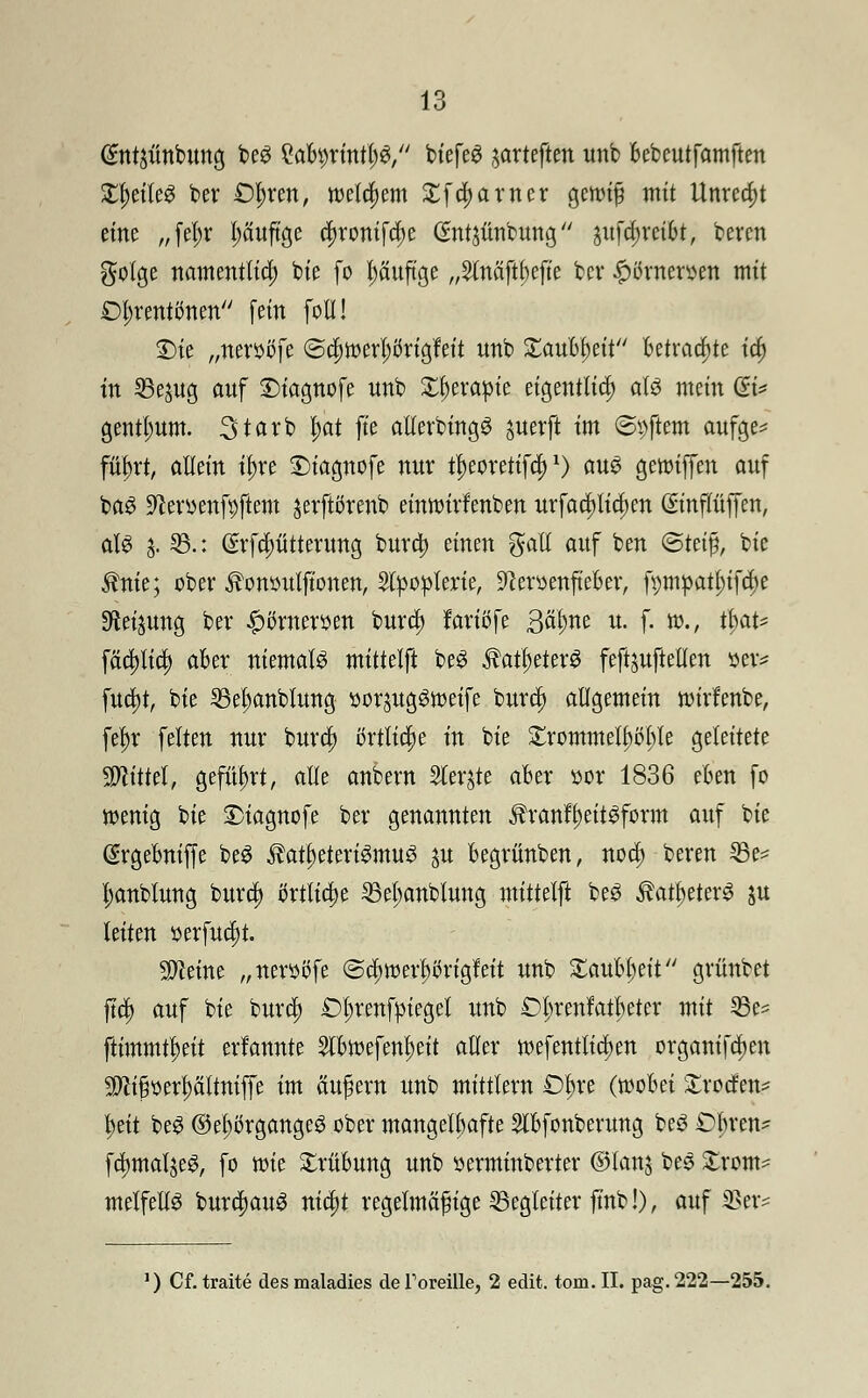 @ntäünbung beS ^abprinttjS, btefe^ jarteften unb bebcutfamften Xtyiltö ber £)l)ren, welchem £fa)arner gcnuf mit ttnrea)t eine „fetyr l;äuftge c^rontfcfje (Sntjünbung 3itfa)reibt, bevcn golge namentlich bie fo häufige „2(näftf)ejte bev £örnersen mit £>l;rentcmen [ein foll! S)ie „neri&iJfe ©a)toerl)örig'feit unb Xaubfytit betraute ta; in SBejug auf £)iagnofe unb X^eva^te eigentlich als mein (B* gentium. Starb l;at ft'e allerbingS juerft im ©pftem aufge* füfyxt, allein tf)re Diagnofe nur t^eorettfa)x) aus geioiffen auf baS üfteroenfyftem jerftörenb einwirfenben urfacpctjen (Smflüjfen, als 3. 55.: @rfd)ütterung bura) einen gall auf ben <SUi$, bie $nie; ober ^onoutftonen, Slpoplerie, 9£eroenfteber, fmnpatl)ifcl)e SReijung ber #örneroen burd) larißfe ßälme u. f. m., t$at* fätt)lia) aber niemals mittdft beS $atl)eterS feftjuftetlen $m fua)t, bie 25el;anblung yorjugStueife bura) allgemein nu'rfenbe, fel)r feiten nur bura) örtliche tu bie £rommelt)b1;le geleitete bittet, geführt, alle anbern Siebte aber oor 1836 eben fo menig bie SMagnofe ber genannten $ranfl)eitSform auf bie (?rgebnifje beS ^at^eteviSmuS ^u begrünben, noa) beren 33e* l;anblung bura; örtliche 35el;anblung mittdft beS ^au)eterS ju leiten oerfuajt. teilte „nerööfe @a;toerl)bngfeit unb ^aubljelt gvünbet ftd) auf bie bura) £)l;renfm>get unb £>l;renfatl)eter mit 25e* jlimmü;ett erfannte 5lbioefenI)eit aller ioefentlia)en organifclten $ci§oerl)ciltniffe im äußern unb mittlem £%e (wobei £rocfen* fyeit beS @el)örgangeS ober mangelhafte Slbfcnberung beS Obren* fdjmaljeS, fo tt)ie Trübung unb oerminberter ©lanj beS £rom* melfellS burd)auS nid)t regelmäßige Begleiter fmb!), auf 2>er= ') Cf. traite des maladies de ToreMe, 2 edit. tom. II. pag. 222—255.