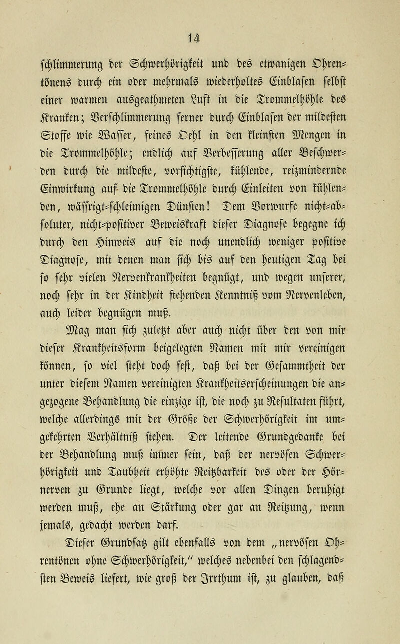 fcljtimmerung ber @d)werf)örigfeit unb beS etwanigen £)t)ren* tönend bura; ein ober mehrmals wieberlwlteS ©nBlafen felBft einer warmen ausgeatmeten 2uft in bie £rommelpl)le beS Traufen; 33erfri;limmerung ferner burd) (SmBlafen ber milbeften (Stoffe wie SÖaffer, feines £)el;l tn ben fleinften Stengen in bie £rommelj)(>I)le; enblid) auf SBerBefferung aller 33efri)wer= ten burd) bie milbefte, $orftri)tigfte, ful)tenbe, rei^minbernbe ©nwirfung auf bie ZxommttyftfyU burri; Einleiten üon füllen* ben, wäffrigt4d}leimigen fünften! £)em Vorwurfe niri)t*aB? foluter, niri)t^ofttioer SBeweiSfraft biefer £>tagnofe Begegne tri) burri; ben Hinweis auf bie nori; unenblia; weniger pojttioe 3)tagnofe, mit benen man ftri; Bis auf ben heutigen £ag Bei fo fet)r sielen üJtoenfranf^eiten Begnügt, unb wegen unferer, nori; fef)r tu ber 3tinbl;eit ftel>enben Äenntnif »om StoenleBen, auri; leiber Begnügen muf. Sftag man ftc§> jule^t aBer auri; niri;t üBer ben öon mir biefer $ranfl)eitSform Beigelegten tarnen mü mix vereinigen fönnen, fo oiel ftef)t bo$ feft, bafj Bei ber ©efammt^eit ber unter biefem tarnen oereinigten $ranfl)eitSerfri;einungen bie an* gezogene 53e|)anblung bie einzige tft, bie nori) ju 9lefultaten ßfyxi, welche alierbingS mit ber ®rt>$e ber (Sd)werl;örigfeit im um* gelehrten 23erf)ältni$ ftel;en. ©er leitenbe ©runbgebanfe Bei ber SBeljanblung mu£ immer fein, ba# ber nerößfen (Schwer* |>ßrigleit unb £auBt)eit erl)öt>te 9tei£Barfeit beS ober ber £o> neroen ju ©runbe liegt, roeldje oor allen Dingen Beruhigt werben muf, e^e an ©tärfung ober gar an $ei£ung, wenn jemals, gebari)t werben barf. ©iefer ©runbfa£ gilt eBenfallS von bem „neroöfen £% rentönen ofme (Sc^werljongfeit, welches neBenBei ben fri)fagenb* ften $8mti$ liefert, mt grof ber 3n1t;um ift, ju glauBen, baf