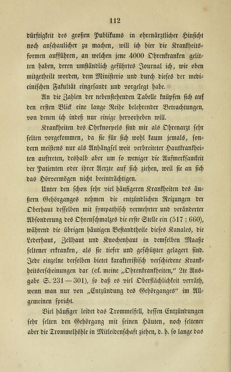 bürftigfeit bes großen puUifum§ in ofjrenärjtltrfjer #mft$t noa) anfti)anliti;er $u machen, will ia) l)ier bie ®xanfyät& formen aufführen, an roelajen jene 4000 £)^renfranfen gelte ten l)aben, beten nrnftanblta; geführtes 3onrnal tä), rote oben mitgeteilt roorben, bem Sftinifterio nnb bnrri) biefeS ber mebi? cimfä)en gahtMt eingefanbt nnb vorgelegt f)abe. Sin bte gofyim ber nebenfte|)enben Tabelle fnüöfen- fta) anf ben erften 23ttcf eine lange 9teü)e belehrender SSetraajtnngen, öon benen ta) inbef nnr einige I)er»or!)eben will. $ranff)eiten beS £)l)rfnor»elS ftnb mir als £)^renarjt feljr feiten »orgefommen, ba fte für ftc|> rool)I laum jemals, fon* bem meiftenS nnr als Slnpngfel mit »erbreiteter ^auttranlfjet^ ten anftreten, beSl)alb aber nm fo weniger bte Slnfmerffamleit ber Patienten ober t^rer Siebte anf fta) jiefjen, weil fte an fta) baS £i>r»ermögen nid)t beeinträchtigen. Unter ben fa)on fein* »iel pnftgeren Äranfijeiten beS än= f^ern ©el;örgangeS nehmen bie entjnnblia)en $ei$nngen ber Obermaat beffelben mit fpmpatfrifa) »ernteter nnb »eränberter Slbfonbemng beS £)^renfa)maljeS bie erfte ©teile ein (517: 660), roä^renb bie übrigen t;äntigen 25eftanbtl)eile biefeS banales, bte £eberl>ant, ßeltyant nnb ^noa)en^ant in bemfelben Waafo feltener erfranfen, als fte tiefer nnb gefaxter gelagert ftnb. 3ebe einzelne berfelben Uüü farafteriftifa) »erfcfn'ebene lh*anf> f)eitSerfa;emnngen bar (cf. meine „£)l)renfrangelten, 2te 2utS* gäbe ©.231 — 301), fo baf eS »tri £)betfäa)lia;feit »errätl), wenn man nnr »on „@ntjünbnng beS ©eljörgangeS tm 21U- gemeinen f»riä)t. SStel pnftger leibet baS Trommelfell, beffen (Sntjünbnngen fe^r feiten ben ®el)t>rgang mit feinen ganten, nod) feltener aber bie £rommell)i)l)le in $litleibenfa)aft jiel)en, b. l> fo lange baS