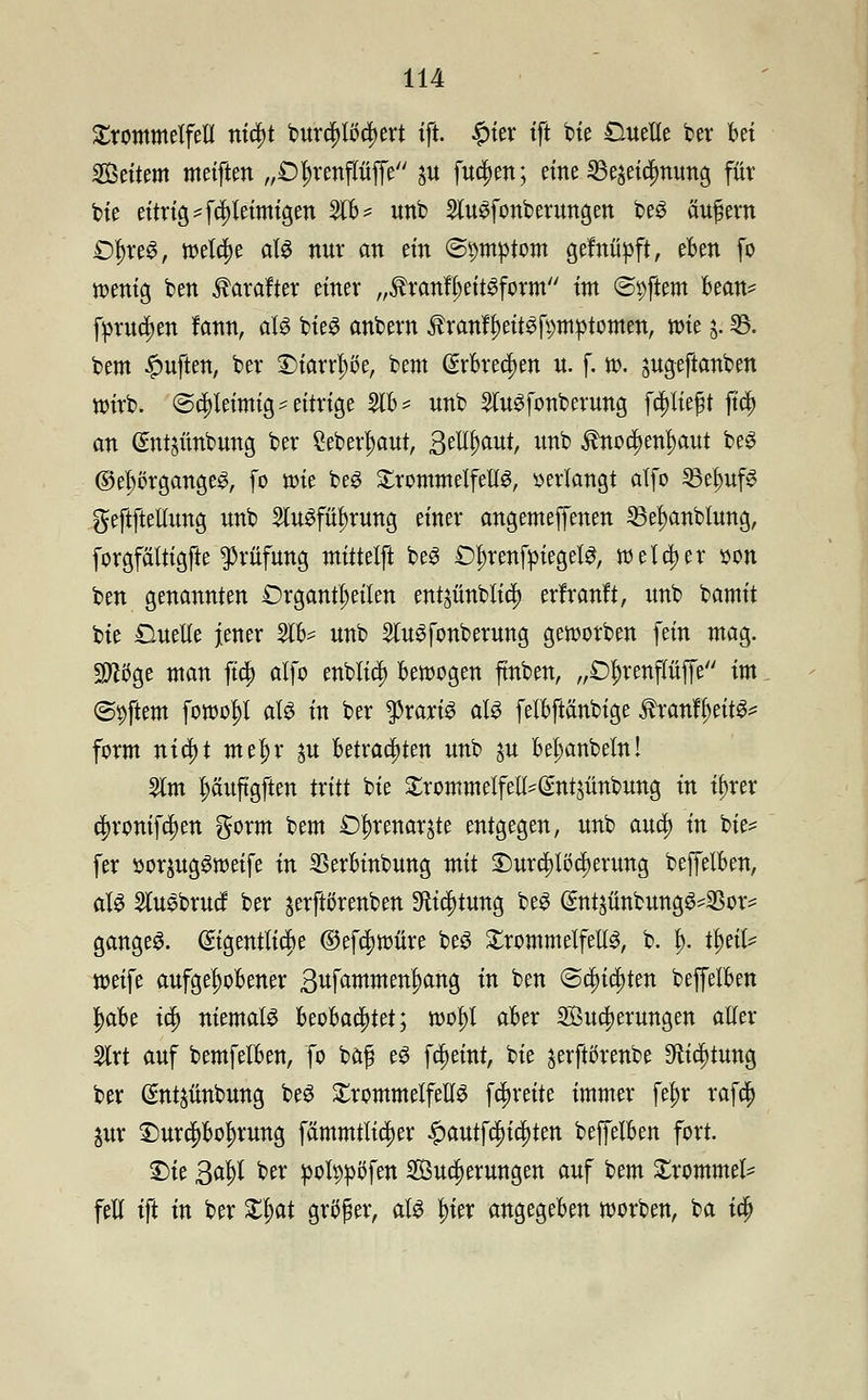 Trommelfell ntdfjt burti)lt>cf)ert ift. #ier ift bie Cuelle ber Bei Settern metften „£)Jjrenpffe ju futijen; eine 35e^etc^nung für bie eitrig '[^leimigen 21B* unb SluSfonberungen beS äußern Df)reS, welche als nur an ein ©pmptom gefniipft, eBen fo wenig ben Äarafter einer „ÄranfljeitSform im «Softem Bean* fprua)en fann, als bieS anbern tonfl)eitSft)mptomen, wie j. 33. bem Ruften, ber ©iarrl;ße, bem (£rBre$en u. f. w. jugeftanben wirb. (Schleimig^eitrige 2IB? unb 2luSfonberung fcpeßt ftdf> an (Sntjttnbung ber ?eberl)aut, ftttycmt, unb $noti)enl)aut beS ©el;örgangeS, fo roie beS XwmmtiftM, »erlangt alfo 33elmfS geftftellung unb 2luSfiu)rung einer angemeffenen 35el)anblung, forgfältigfte Prüfung mittelft beS £)l)renfpiegelS, welcher son ben genannten £)rgantl;eilen entjünblid) erfranft, unb bamit bie £luelle jener 21B^ unb SluSfonberung geworben fein mag. 9fti>ge man fia; alfo enblid) bewogen fmben, „£>l)renflüffe im ©pftem fowol)l als in ber Praxis als felBftänbige Äranfl)eitS* form nia)t mel)r $u Betrachten unb $u Be^anbeln! 5lm l;äuftgften tritt bie ^rommelfeli^ntjünbung in tf»*er cf)roniftt)en gorm bem £>f)renarste entgegen, unb auri) in bie= fer »orjugSweife in SBerBinbung mit ©ura;lt)a)erung beffelBen, als SutSbrucf ber ^erftörenben 9tid)tung beS (£ntäünbungS-23or- gangeS. (Eigentliche ©efa)würe beS Trommelfells, b. I). u)eä? weife aufgelwBener 3ufammen^ang in ben t&fyifyttn beffelBen tyaBe ia) niemals BeoBaa)tet; rool)l aBer 2ßua)erungen aller 2lrt auf bemfelBen, fo bafi eS fcfjetnt, bie jerftörenbe Sfttijtung ber Sntjünbung beS Trommelfells fa)reite immer fe^r rafcty %ax Durc|)Bo^rung fämmtlid)er £autfdn'tt)ten beffelBen fort. £)ie 3al)l ber pofypoTen 2Öua)erungen auf bem £rommel= feil ift in ber £l)at größer, als ^ier angegeBen werben, ba ta)