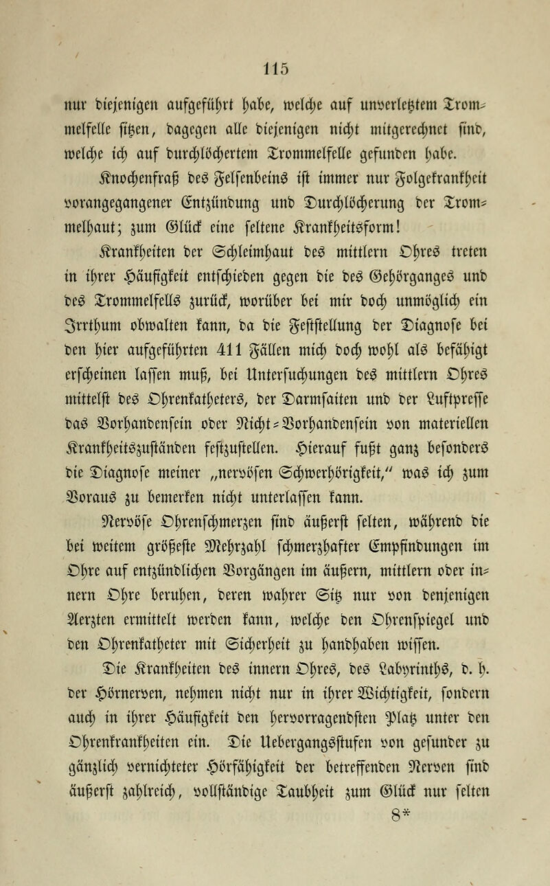 mtv biejenigen aufgeführt t)abe, weta)e auf unterlegtem Xrom* melfetle fttjen, bagegen alle biejenigen nia)t mitgerechnet ftnb, welcfje ta) auf burä)liJd)ertem Trommelfelle gefunben l;abe. $nori)enfra£j beS gelfenbeinS ift immer nur gotgcfranfi)cit vorangegangener ©ntjünbung unb T>urä;töcf)erung ber Xrom* melfjaut; jum ©tue! eine feltene $ranft)eit3form! $ranfl)eiten ber @a)teimf)aut beS mittlem Of)re£ treten in ü)rer £äuftgfeit entfefueben gegen bie beg ©ef>örgange3 unb beS £rommelfell3 jurücf, worüber bei mir boef) unmöglich ein 3rrtl)um obwalten fann, ba bie gfeftfteltung ber £>iagnofe Ui ben f)ier aufgeführten 411 ptten mia; boa) wotyl als befähigt erfdjeinen laffen muß, hä Unterfudjungen beS mittlem £>t)reS mittelft be3 £)f)renfatl;eter3, ber ©armfaiten unb ber Suftpreffe ba£ SSor^anbenfein ober -fticl^SBor^anbenfein von materiellen tonf'fjeit^uftänben feftjuftellen. hierauf fuft ganj befonberS bie ©iagnofe meiner „nerößfen ©ajwerprigfeit, m$ ia) jum 33orau3 ju bemerlen nia)t untertaffen fann. •ftervöfe £)^renfa)merjen ft'nb äuferft feiten, wetyrenb bte M weitem grb^efte 9Jce^af)l fa)mer^after (£m»ftnbungen im £)l;re auf entjünblia)en Vorgängen im äufern, mittlem ober in* nern Ofyxt berufen, beren wahrer ©i£ nur üon benjenigen Siebten ermittelt werben fann, welche ben £>in*enfßieget unb ben £)t;renfatf)eter mit ©icfjerljeit ju ijanb^aben wiffen. Die Äranfl;eiten be3 Innern £)t)reS, be3 SabvrintH b. jj. ber £omeröen, nehmen nid)t nur in if)rer 2Öia)tigfeit, fonbern aud) in ü)rer £äuftgfeit ben ^eröorragenbften pa$ unter ben £)f)renfranft)eiten ein. £>ie UebergangSftufen von gefunber ju gänjtid) vernichteter #örfaf)igfeit ber betreffenden Nerven finb anwerft jal)lreicl), vollftcinbtge £aubt;eit jum ©lud nur feiten