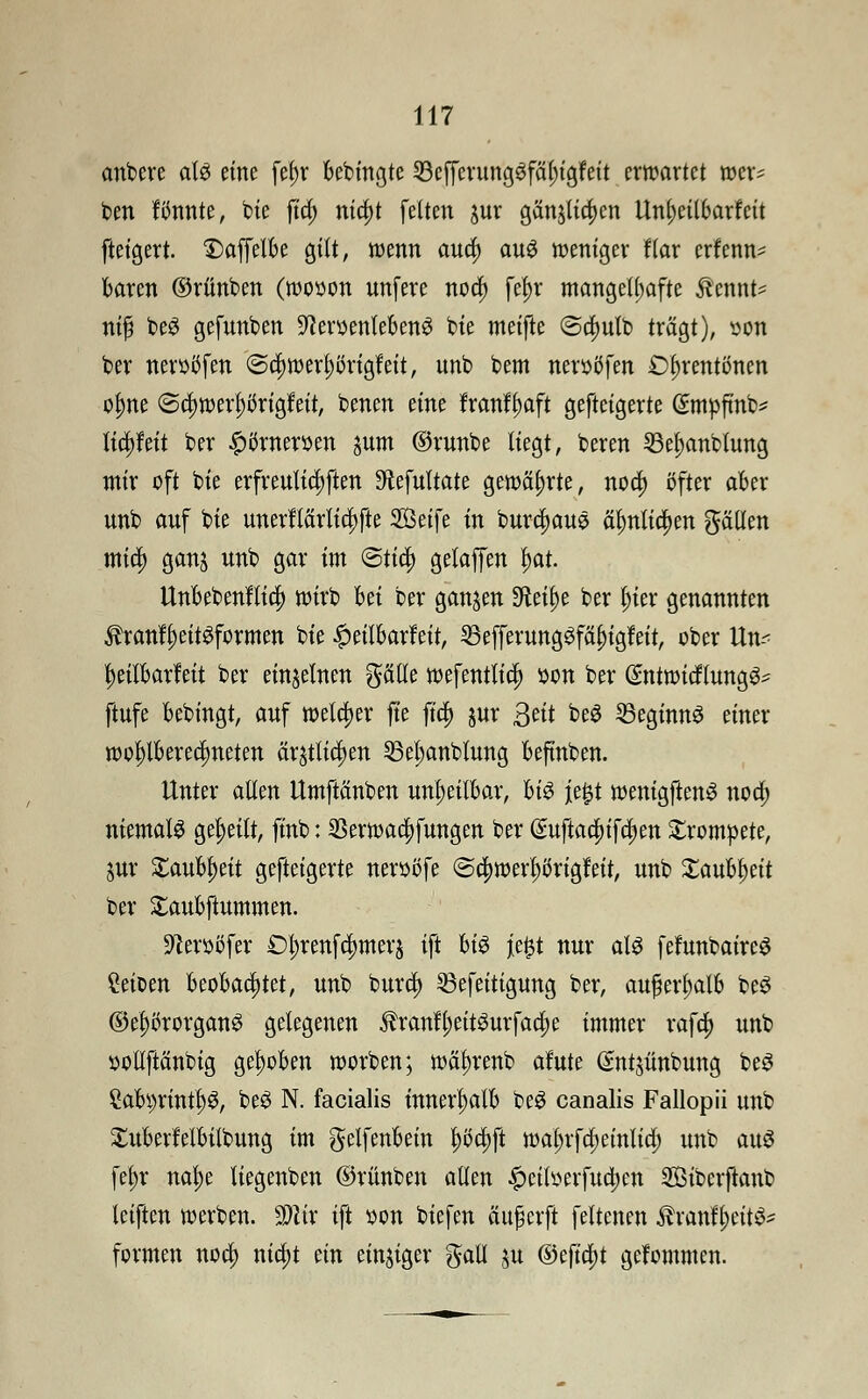 anbere aU eine fef)r bebingte 33cfferungSfäl)igfeit erwartet wer- ben formte, bie fia) nia)t fetten jur gän$lia)en Unl;eil6arfeit fteigert. £>affelbe gut, wenn aua) aus weniger flar erfenn* baren ©rünben (wooon unfere noa) f$r mangelhafte $ennt= nifi be3 gefunben Stoenlebenö bie metfte @a)ulb trägt), »on ber neroöfen ©a)werl;imgfeit, unb bem neroöfen £)f>rentönen olme @a)werl)örigfeit, benen eine franf^aft gefteigerte (?mpfinb* lia)feit ber £örneroen pm ©runbe liegt, beren 23ef)anblung mir oft bie erfreulichen ^efultate gewährte, noa) öfter aber unb auf bie unerftärlia)fte SBeife in burd)auö älmlia)en gälten mid; ganj unb gar im @tia) gelaffen l)at. Unbebenflia) wirb hü ber ganzen Sfteilje ber t;ier genannten $ranff)eit$formen bie £eitbarfeit, 23efferung3fäf)igfeit, ober Un-^ tyeilbarfeit ber einzelnen gälle wefentlia) oon ber QmtwicfTungg- ftufe bebingt, auf welcher fte fia) jur 3^it beS Beginns einer wo^lberedmeten är£tlia)en 23el)anblung befinben. Unter allen Umftänben unheilbar, U$ je£t wenigftenS noa) niemals geseilt, finb: 33erwaa)fungen ber ßuftaa)ifa)en trompete, jur Staub^ett gefteigerte neroßfe ©a)wert)öngfeit, unb £aubl)eit ber £aubftummen. Stoßfer Dl;renfd)merj ift hi$ jie$t nur als fefunbaireS Ceioen beobachtet, unb bura) 53efeitigung ber, außerhalb be$ ©e^rorganö gelegenen $ranfl;eit3urfaa)e immer rafa) unb »ollftänbig gehoben worben; wä^renb afute ßntjünbung be3 £abi)rintl)3, beS N. facialis innerhalb be$ canalis Fallopii unb Xuberfelbitbung im gelfenbein l)i>a)ft wal;rfa)einlia) unb attö fef)r naf)e liegenben ©rünben allen £citoerfua)en Sßibcrjtanb leiften werben. Mix ift oon biefen äu^crft feltenen $ranff)eit^ formen noa) nia)t ein einiger gall ju ©efia)t gekommen.