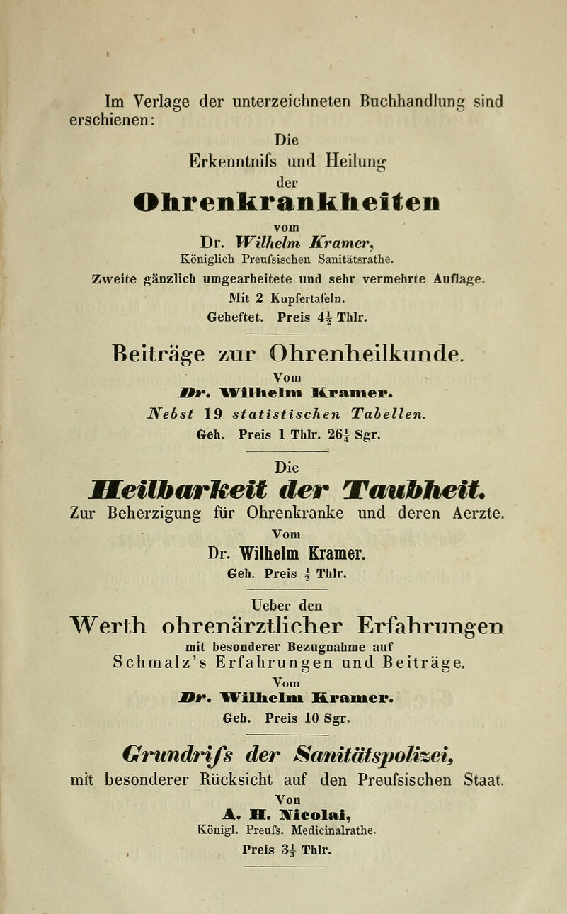 erschienen: Die Erkenntnifs und Heilung der Ohrenfturankheiten vom Dr. Wilhelm Kramer, Königlich Preufsischen Sanitätsrathe. Zweite gänzlich umgearbeitete und sehr vermehrte Auflage. Mit 2 Kupfertafeln. Geheftet. Preis A\ Thlr. Beiträge zur Ohrenheilkunde. Vom M9r. Wilhelm Krämer. Nebst 19 statistischen Tabellen. Geh. Preis 1 Thlr. 26| Sgr. Die MEeilbarMeit der Taubheit. Zur Beherzigung für Ohrenkranke und deren Aerzte. Vom Dr. Wilhelm Kramer. Geh. Preis i Thlr. Ueber den Werth ohrenärztlicher Erfahrungen mit besonderer Bezugnahme auf Schmalz's Erfahrungen und Beiträge. Vom M9r. Wilhelm Kramer. Geh. Preis 10 Sgr, Grundrifs der Sanitätspoli%ei9 mit besonderer Rücksicht auf den Preufsischen Staat. Von A. H. Nicolai, Königl. Preufs. Medicinalrathe. Preis 34 Thlr.