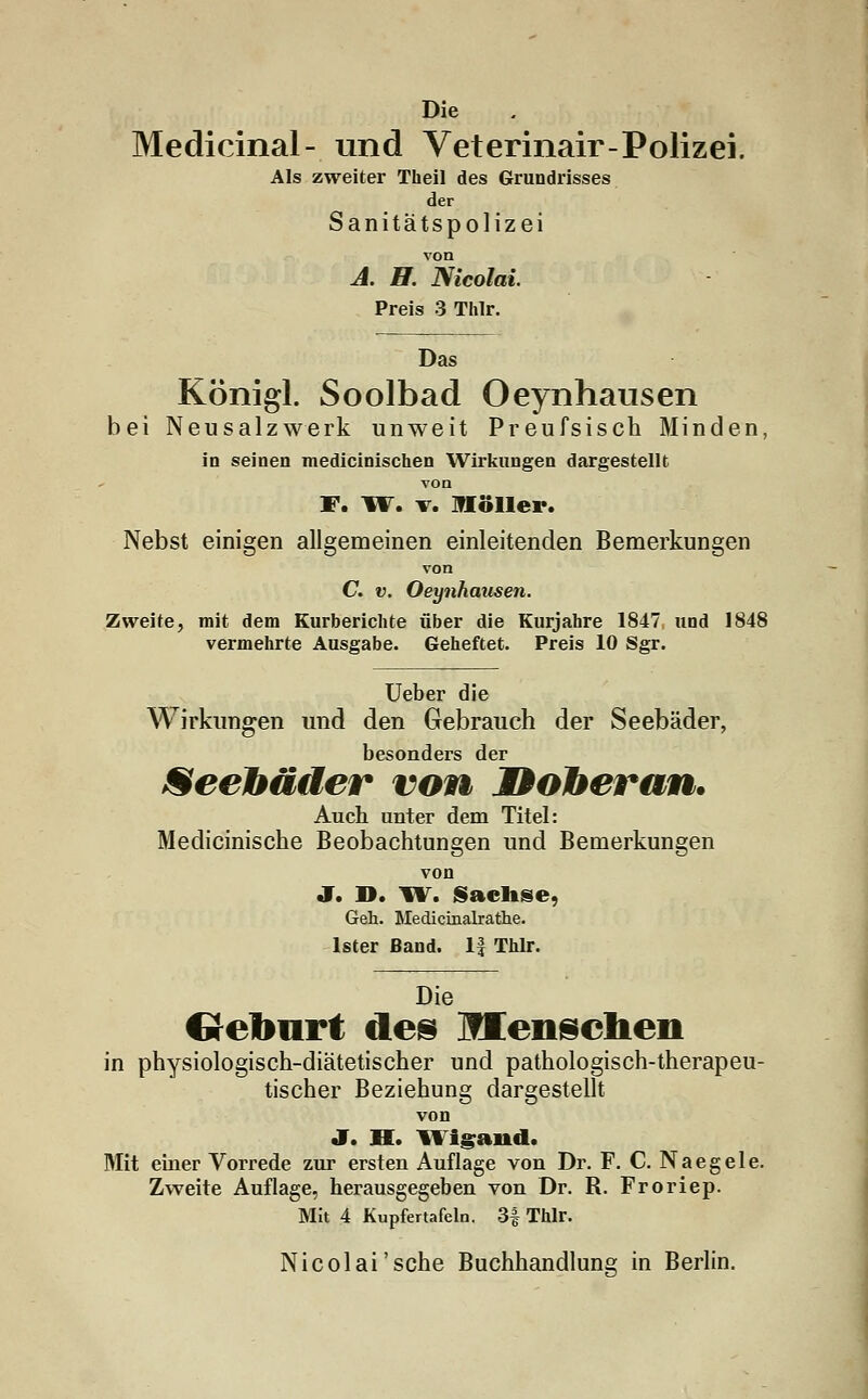 Die Medicinal- und Veterinair-Polizei. Als zweiter Theil des Grundrisses der Sanitätspolizei von A. H. Nicolai. Preis 3 Thlr. Das Königl. Soolbad Oeynhausen bei Neusalzwerk unweit Preufsisch Minden, in seinen medicinischen Wirkungen dargestellt, von F. W. v. llöller. Nebst einigen allgemeinen einleitenden Bemerkungen von C. v. Oeynhausen. Zweite, mit dem Kurbericlite über die Kurjahre 1847 und 1848 vermehrte Ausgabe. Geheftet. Preis 10 Sgr. Ueber die Wirkungen und den Gebrauch der Seebäder, besonders der Seebäder von Doberan. Auch unter dem Titel: Medicinische Beobachtungen und Bemerkungen von J. D. W. Sachse, Geh. Medicinalrathe. Ister Band. 1| Thlr. Die Creburt des menschen in physiologisch-diätetischer und pathologisch-therapeu- tischer Beziehung dargestellt von J. H. IVlgand. Mit einer Vorrede zur ersten Auflage von Dr. F. C. Naegele. Zweite Auflage, herausgegeben von Dr. R. Froriep. Mit 4 Kupfertafeln. 3f Thlr. Nicolai'sehe Buchhandlung in Berlin.
