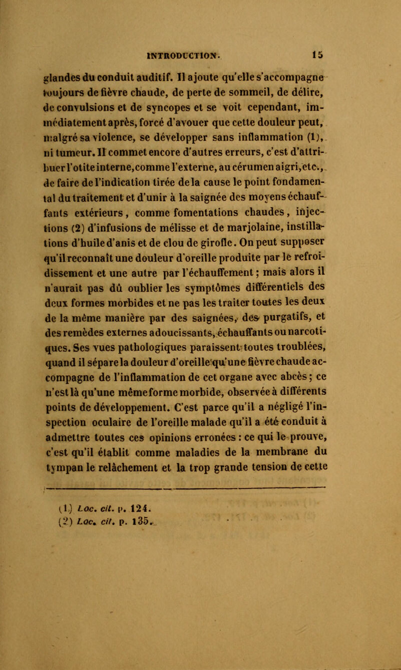 glandes du conduit auditif. Il ajoute qu'elle s'accompagne h)ujours de fièvre chaude, de perte de sommeil, de délire, de convulsions et de syncopes et se voit cependant, im- médiatement après, forcé d'avouer que cette douleur peut, nialgré sa violence, se développer sans inflammation (1), ni tumeur. II commet encore d'autres erreurs, c'est d'attri- buer l'otite interne,comme l'externe, au cérumen aigri,etc., de faire de l'indication tirée delà cause le point fondamen- tal du traitement et d'unir à la saignée des moyens échauf- fants extérieurs, comme fomentations chaudes, injec- tions (2) d'infusions de mélisse et de marjolaine, instilla- tions d'huile d'anis et de clou de girofle. On peut supposer qu'il reconnaît une douleur d'oreille produite par le refroi- dissement et une autre par l'échaufifement ; mais alors il n'aurait pas dû oublier les symptômes différentiels des deux formes morbides et ne pas les traiter toutes les deux de la même manière par des saignées, des- purgatifs, et des remèdes externes adoucissants, échauffants ou narcoti- ques. Ses vues pathologiques paraissent toutes troublées, quand il sépare la douleur d'oreille'qu'une fièvre chaude ac- compagne de l'inflammation de cet organe avec abcès ; ce ii'est là qu'une même forme morbide, observée à différents points de développement. C'est parce qu'il a négligé l'in- spection oculaire de l'oreille malade qu'il a été conduit à admettre toutes ces opinions erronées : ce qui le prouve, c'est qu'il établit comme maladies de la membrane du tympan le relâchement et la trop grande tension de cette (,1) Lac. cit. p. 124. {}) Loc» cit. p. l35.