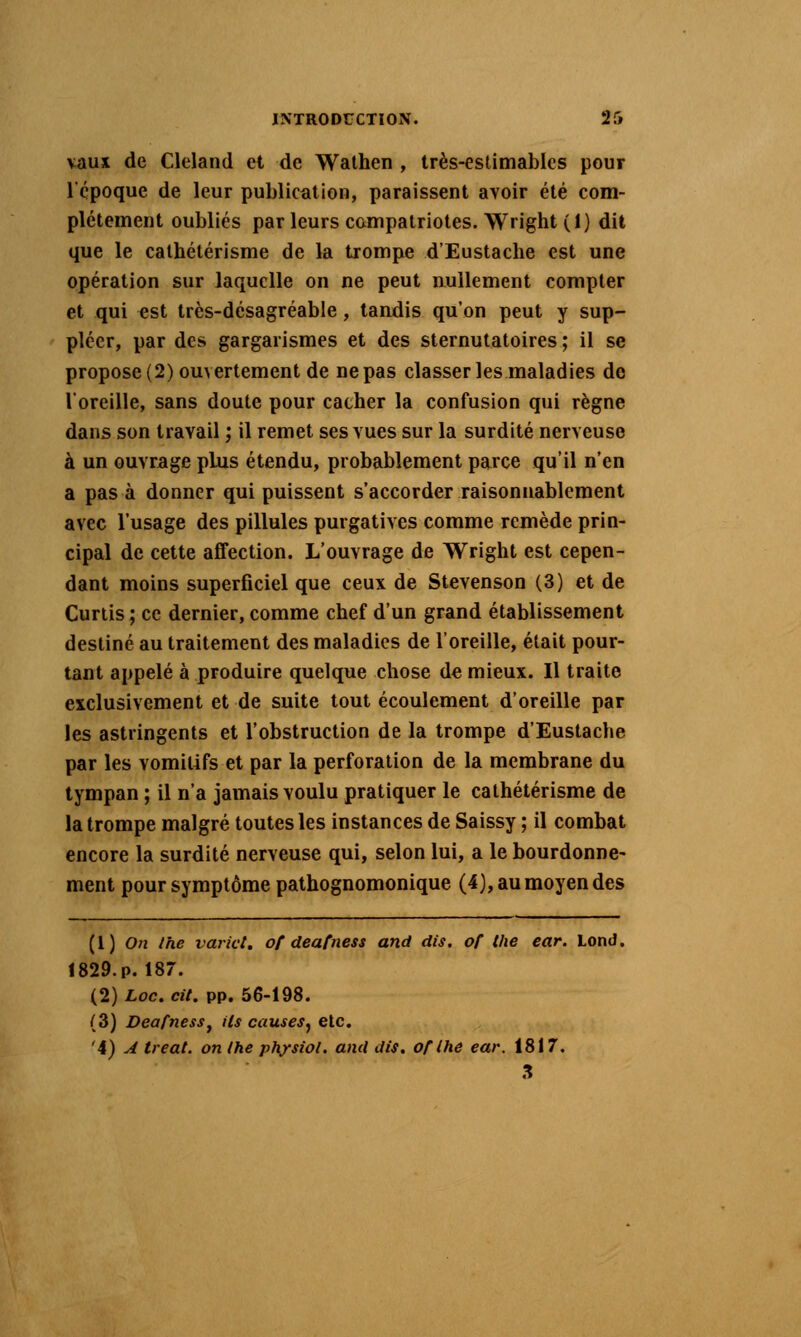 vaux de Cleland et de Walhen , très-eslimables pour Icpoque de leur publication, paraissent avoir été com- plètement oubliés par leurs compatriotes. Wright (1) dit que le calhélérisme de la trompe d'Eustache est une opération sur laquelle on ne peut nullement compter et qui est très-désagréable, tandis qu'on peut y sup- pléer, par des gargarismes et des sternutatoires ; il se propose (2) ouvertement de ne pas classer les maladies de l'oreille, sans doute pour cacher la confusion qui règne dans son travail ; il remet ses vues sur la surdité nerveuse à un ouvrage plus étendu, probablement parce qu'il n'en a pas à donner qui puissent s'accorder raisonnablement avec l'usage des pillules purgatives comme remède prin- cipal de cette affection. L'ouvrage de Wright est cepen- dant moins superficiel que ceux de Stevenson (3) et de Curiis ; ce dernier, comme chef d'un grand établissement destiné au traitement des maladies de l'oreille, était pour- tant appelé à produire quelque chose de mieux. Il traite exclusivement et de suite tout écoulement d'oreille par les astringents et l'obstruction de la trompe d'Eustache par les vomilifs et par la perforation de la membrane du tympan ; il n'a jamais voulu pratiquer le cathétérisme de la trompe malgré toutes les instances de Saissy ; il combat encore la surdité nerveuse qui, selon lui, a le bourdonne- ment pour symptôme pathognomonique (4), au moyen des (1) 0?i Ihe varict, of deafness and dis. of Uie ear. Lond. !829.p. 187. (2) Loc. cit. pp. 56-198. (3) Deafness^ ils causes^ elc, '4) ^ treat. on ihe ph^siol. ami dis. of Ihe ear. 1817. 3