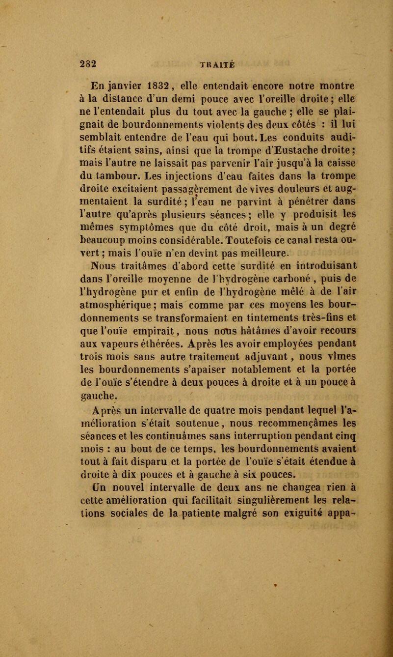 232 TKAITÉ En janvier 1832, elle entendait encore notre montre à la distance d'un demi pouce avec l'oreille droite ; elle ne l'entendait plus du tout avec la gauche ; elle se plai- gnait de bourdonnements violents des deux côtés : il lui semblait entendre de l'eau qui bout. Les conduits audi- tifs étaient sains, ainsi que la trompe d'Eustache droite; mais l'autre ne laissait pas parvenir l'air jusqu'à la caisse du tambour. Les injections d'eau faites dans la trompe droite excitaient passagèrement de vives douleurs et aug- mentaient la surdité ; l'eau ne parvint à pénétrer dans l'autre qu'après plusieurs séances ; elle y produisit les mêmes symptômes que du côté droit, mais à un degré beaucoup moins considérable. Toutefois ce canal resta ou- vert ; mais l'ouVe n'en devint pas meilleure. Nous traitâmes d'abord cette surdité en introduisant dans l'oreille moyenne de l'hydrogène carboné , puis de l'hydrogène pur et enfin de l'hydrogène mêlé k de l'air atmosphérique ; mais comme par ces moyens les bour- donnements se transformaient en tintements très-fins et que l'ouïe empirait, nous nous hâtâmes d'avoir recours aux vapeurs éthérées. Après les avoir employées pendant trois mois sans autre traitement adjuvant, nous vîmes les bourdonnements s'apaiser notablement et la portée de l'ouïe s'étendre à deux pouces à droite et à un pouce à gauche. Après un intervalle de quatre mois pendant lequel l'a- mélioration s'était soutenue, nous recommençâmes les séances et les continuâmes sans interruption pendant cinq mois : au bout de ce temps, les bourdonnements avaient tout à fait disparu et la portée de l'ouïe s'était étendue à droite à dix pouces et à gauche à six pouces. Un nouvel intervalle de deux ans ne changea rien à cette amélioration qui facilitait singulièrement les rela- tions sociales de la patiente malgré son exiguïté appa-'