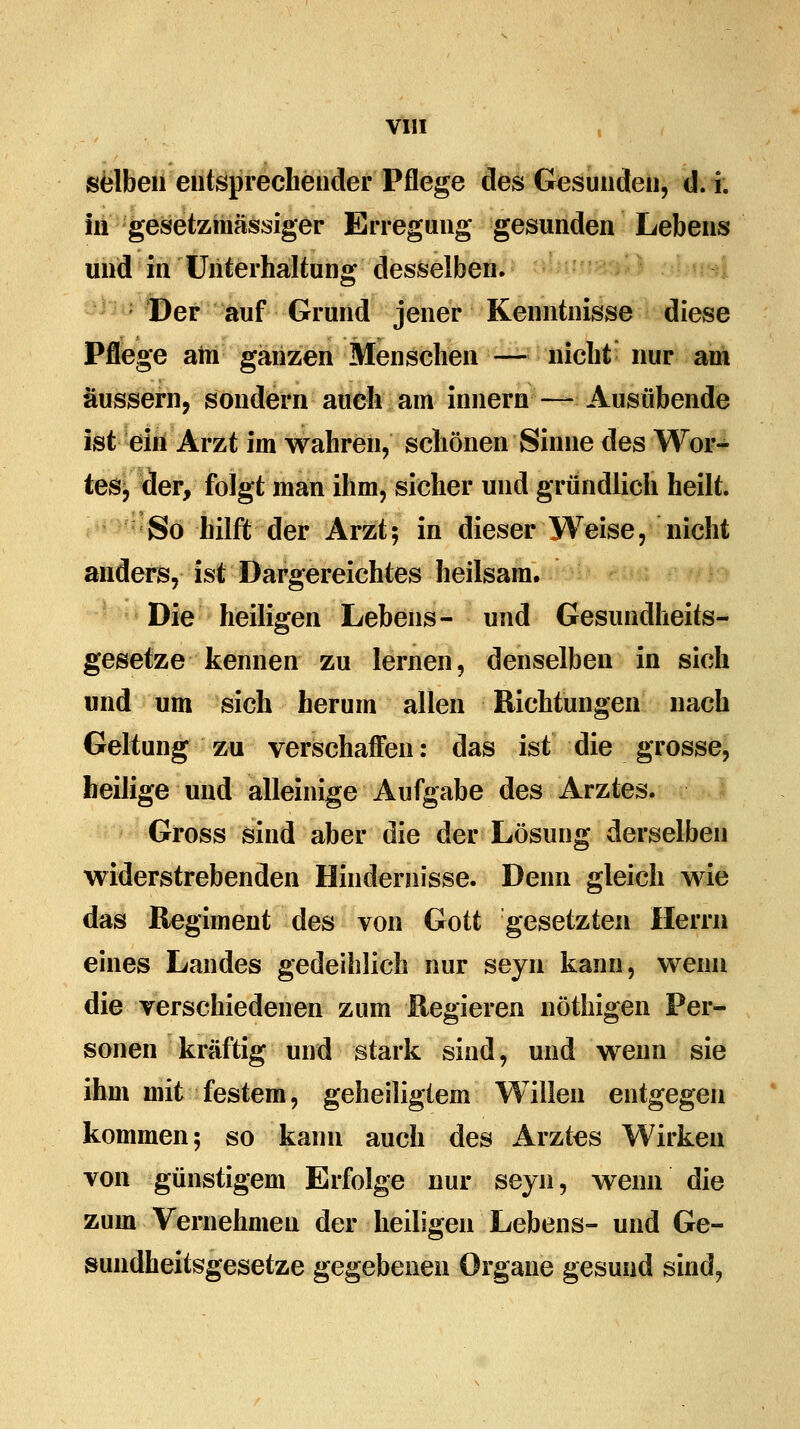 selben entsprechender Pflege des Gesunden, d. i. in gesetzmässiger Erregung gesunden Lebens und in Unterhaltung desselben. Der auf Grund jener Kenntnisse diese Pflege am ganzen Menschen — nicht nur am äussern, sondern auch am innern — Ausübende ist ein Arzt im wahren, schönen Sinne des Wor- tes, der, folgt man ihm, sicher und gründlich heilt. So hilft der Arzt; in dieser Weise, nicht anders, ist Dargereichtes heilsam. Die heiligen Lebens- und Gesundheits- gesetze kennen zu lernen, denselben in sich und um sich herum allen Richtungen nach Geltung zu verschaffen: das ist die grosse, beilige und alleinige Aufgabe des Arztes. Gross sind aber die der Lösung derselben widerstrebenden Hindernisse. Denn gleich wie das Regiment des von Gott gesetzten Herrn eines Landes gedeihlich nur seyn kann, wenn die verschiedenen zum Regieren nöthigen Per- sonen kräftig und stark sind, und wenn sie ihm mit festem, geheiligtem Willen entgegen kommen; so kann auch des Arztes Wirken von günstigem Erfolge nur seyn, wenn die zum Vernehmen der heiligen Lebens- und Ge- sundheitsgesetze gegebenen Organe gesund sind,