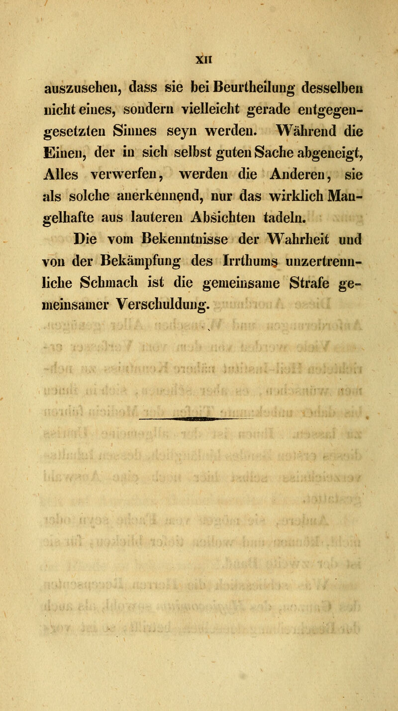 auszusehen, dass sie bei Beurtheilung desselben nicht eines, sondern vielleicht gerade entgegen- gesetzten Sinnes seyn werden. Während die Einen, der in sich selbst guten Sache abgeneigt, Alles verwerfen, werden die Anderen, sie als solche anerkennend, nur das wirklich Man- gelhafte aus lauteren Absichten tadeln. Die vom Bekenntnisse der Wahrheit und von der Bekämpfung des Irrthumg unzertrenn- liche Schmach ist die gemeinsame Strafe ge- meinsamer Verschuldung.