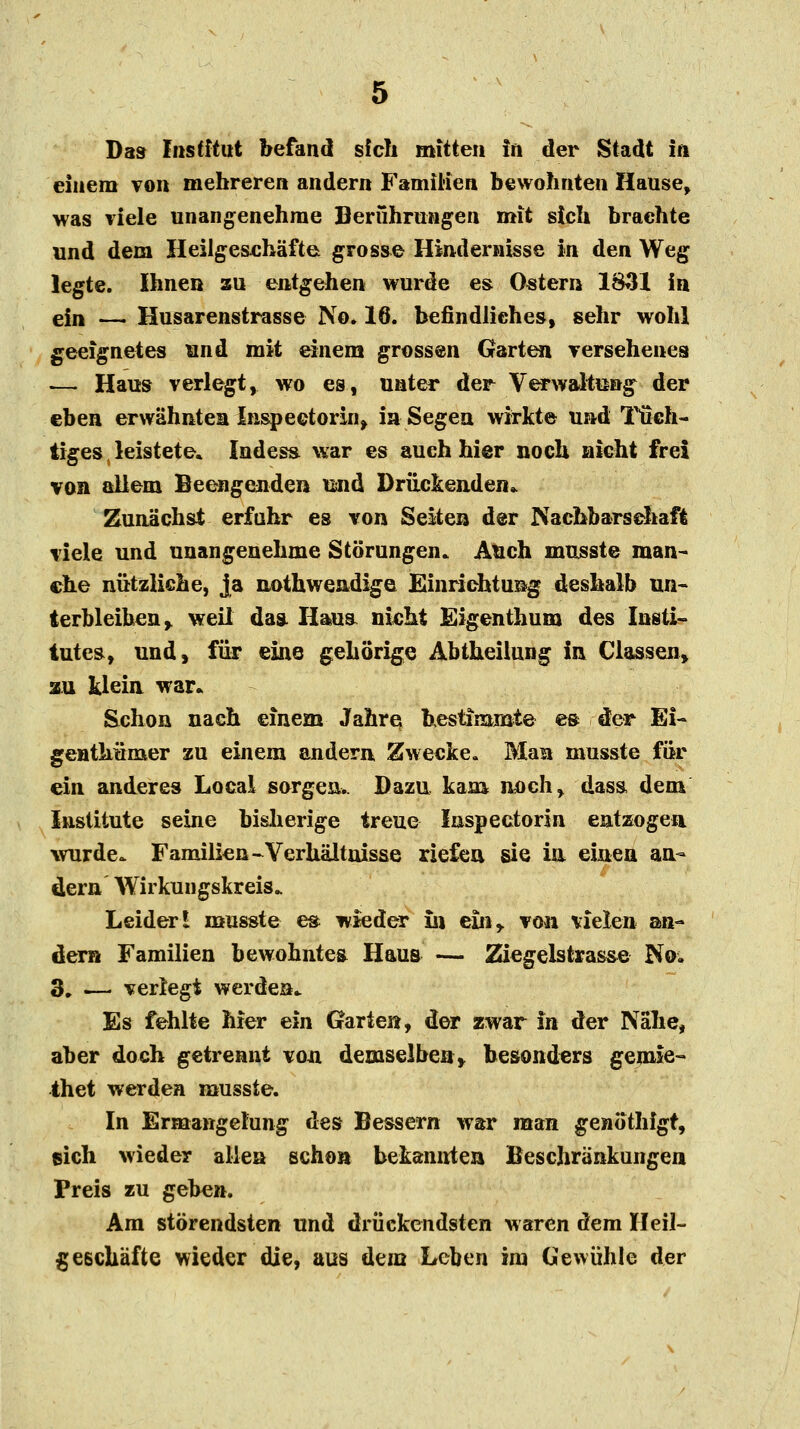 Da» Institut befand sich mitten in der Stadt in einem von mehreren andern Familien bewohnten Hause, was viele unangenehme Berührungen mit sich brachte und dem Heilgeschäfte grosse Hindernisse in den Weg legte. Ihnen zu entgehen wurde es Ostern 1831 in ein -— Husarenstrasse No. 16. befindliches, sehr wohl geeignetes und mit einem grossen Garten versehenes .— Haus verlegt, wo es, unter der Verwaltung der eben erwähnten Inspectorin, in Segen wirkte und Tüch- tiges . leistete« Indes«, war es auch hier noch nicht frei von allem Beengenden und Drückenden* Zunächst erfuhr es von Seiten der Nachbarschaft viele und unangenehme Störungen. Auch musste man- che nützliche, ja nothwendige Einrichtung deshalb un- terbleiben ,. weil das. Haua nicht Eigenthum des Insti- tutes, und, für eine gehörige Abtheilung in Classen, au klein war« Schon nach einem Jahre, bestimmte es der Ei- genthümer zu einem andern Zwecke. Man musste für ein anderes Local sorgen.. Dazu kam noch, dasa dem Institute seine bisherige treue Inspectorin entzogen wurde. Familien-Verhältnisse riefen sie ia einen an- dern Wirkungskreis. Leider l musste es wieder üi e£nr von vielen a>n- dern Familien bewohntem Haus — Ziegelstrasse No. 3, i— verlegt werden. Es fehlte hier ein Garten, der zwar in der Nahe, aber doch getrennt von demselben* besonders gemie- thet werden musste. In Ermangelung des Bessern war man genöthfgt, eich wieder allen schon bekannten Beschränkungen Preis zu geben. Am störendsten und drückendsten waren dem Heil- geschäfte wieder die, aus dem Leben im Gewühle der