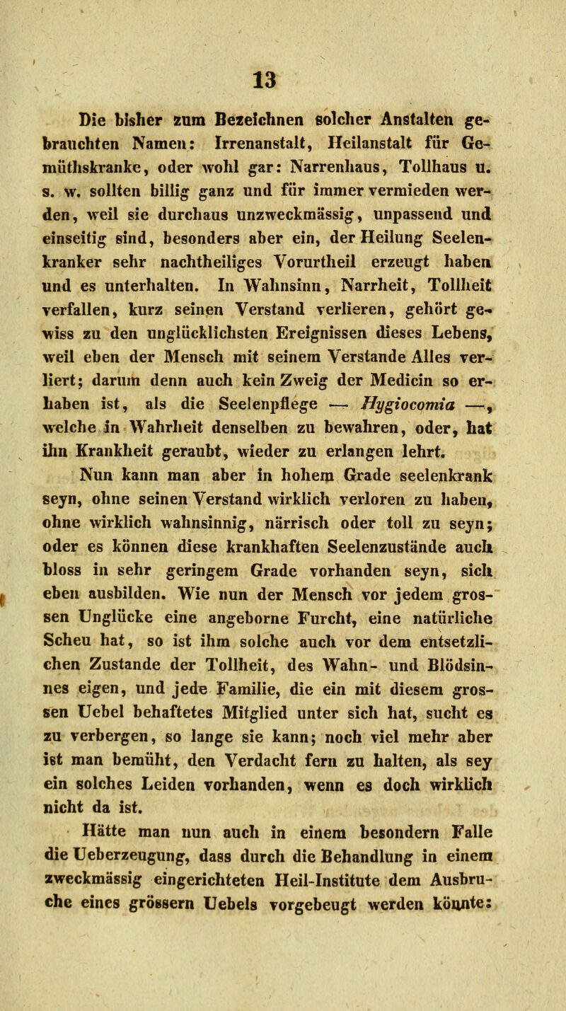 Die bisher zum Bezeichnen solcher Anstalten ge- brauchten Namen: Irrenanstalt, Heilanstalt für Ge- müthskranke, oder wohl gar: Narrenhaus, Tollhaus u. s. w. sollten billig ganz und für immer vermieden wer- den, weil sie durchaus unzweckmässig, unpassend und einseitig sind, besonders aber ein, der Heilung Seelen- kranker sehr nachtheiliges Vorurtheil erzeugt haben und es unterhalten. In Wahnsinn, Narrheit, Tollheit verfallen, kurz seinen Verstand verlieren, gehört ge- wiss zu den unglücklichsten Ereignissen dieses Lebens, weil eben der Mensch mit seinem Verstände Alles ver- liert; darum denn auch kein Zweig der Medicin so er- haben ist, als die Seelenpflege — Hygiocomia —., welche in Wahrheit denselben zu bewahren, oder, hat ihn Krankheit geraubt, wieder zu erlangen lehrt. Nun kann man aber in hohem Grade seelenkrank seyn, ohne seinen Verstand wirklich verloren zu haben, ohne wirklich wahnsinnig, närrisch oder toll zu seyn; oder es können diese krankhaften Seelenzustände auch bloss in sehr geringem Grade vorhanden seyn, sich eben ausbilden. Wie nun der Mensch vor jedem gros- sen Unglücke eine angeborne Furcht, eine natürliche Scheu hat, so ist ihm solche auch vor dem entsetzli- chen Zustande der Tollheit, des Wahn- und Blödsin- nes eigen, und jede Familie, die ein mit diesem gros- sen Uebel behaftetes Mitglied unter sich hat, sucht es zu verbergen, so lange sie kann; noch viel mehr aber ißt man bemüht, den Verdacht fern zu halten, als sey ein solches Leiden vorhanden, wenn es doch wirklich nicht da ist. Hätte man nun auch in einem besondern Falle die Ueberzeugung, dass durch die Behandlung in einem zweckmässig eingerichteten Heil-Institute dem Ausbru- che eines grössern Uebels vorgebeugt werden könnte: