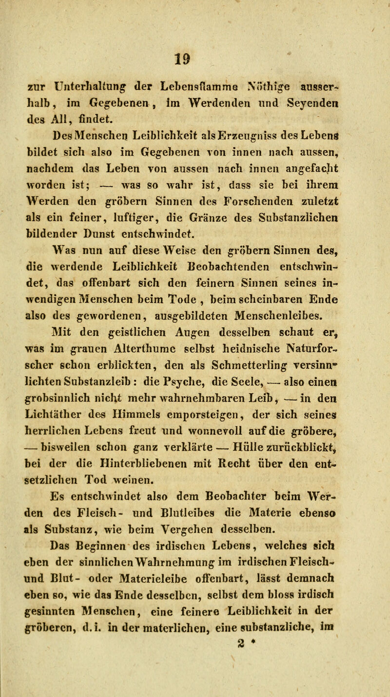 zur Unterhaltung der Lebensflamme IVöthige ausser-^ halb, im Gegebenen , im Werdenden und Seyenden des Ali, findet. Des Menschen Leiblichkeit alsErzeugniss des Lebens bildet sich also im Gegebenen von innen nach aussen, nachdem das Leben von aussen nach innen angefacjit worden ist; — was so wahr ist, dass sie bei ihrem AVerden den gröbern Sinnen des Forschenden zuletzt als ein feiner, luftiger, die Gränze des Substanziichen bildender Dunst entschwindet. Was nun auf diese Weise den gröbern Sinnen des, die werdende Leiblichkeit Beobachtenden entschwin- det, das offenbart sich den feinem Sinnen seines in- wendigen Menschen beim Tode , beim scheinbaren Ende also des gewordenen, ausgebildeten Menschenleibes. Mit den geistlichen Augen desselben schaut er, was im grauen Alterthume selbst heidnische Naturfor- scher schon erblickten, den als Schmetterling versinn- lichten Substanzleib : die Psyche, die Seele, — also einen grobsinnlich nicht mehr wahrnehmbaren Leib * — in den Lichtäther des Himmels emporsteigen, der sich seines herrlichen Lebens freut und wonnevoll auf die gröbere, — bisweilen schon ganz verklärte — Hülle zurückblickt, bei der die Hinterbliebenen mit Recht über den ent- setzlichen Tod weinen. Es entschwindet also dem Beobachter beim Wer- den des Fleisch- und Blutleibes die 31aterie ebenso als Substanz, wie beim Vergehen desselben. Das Beginnen des irdischen Lebens, welches sich eben der sinnlichen Wahrnehmung im irdischen Fleisch- und Blut- oder Materieleibe offenbart, lässt demnach eben so, wie das Ende desselben, selbst dem bloss irdisch gesinnten Menschen, eine feinere Leiblichkeit in der gröberen, d.i. in der materlichen, eine substanzliche, im 2 •