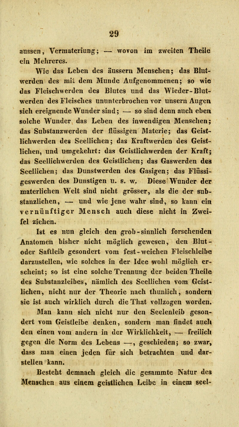 aussen, Vermateriung; — wovon im zweiten Theile ein 31 ehr eres. Wie das Leben des äussern Menschen; das Blut- werden des mit dem Munde Aufgenommenen; so wie das Fleisch wer den des Blutes und das Wieder-Blut- werden des Fleisches ununterbrochen vor unsern Augen sich ereignende Wunder siud; —■ so sind denn auch eben solche Wunder das Leben des inwendigen Menschen; das Substanzwerden der flüssigen Materie; das Geist- lichwerden des Seellichen; das Kraftwerden des Geist- lichen, und umgekehrt: das Geistlich werden der Kraft; das Seellichwerden des Geistlichen; das Gaswerden des Seellichen; das Dunstwerden des Gasigen; das Flüssi- geswerden des Dunstigen u. s. w. Diese Wunder der materlichen Welt sind nicht grösser, als die der sub- stanzlichen, — und wie jene wahr sind, so kann ein vernünftiger Mensch auch diese nicht in Zwei- fel ziehen. Ist es nun gleich den grob - sinnlich forschenden Anatomen bisher nicht möglich gewesen, den Blut- oder Saftleib gesondert vom fest-weichen Fleischleibe darzustellen, wie solches in der Idee wohl möglich er- scheint; so ist eine solche Trennung der beiden Theile des Substanzleibes, nämlich des Seellichen vom Geist- lichen, nicht nur der Theorie nach thuniich, sondern sie ist auch wirklich durch die That vollzogen worden. Man kann sich nicht nur den Seelenleib geson- dert vom Geistleibe denken, sondern man findet auch den einen vom andern in der Wirklichkeit, — freilich gegen die Norm des Lebens —, geschieden; so zwar, dass man einen jeden für sich betrachten und dar- stellen kann. Besteht demnach gleich die gesammte Natur des Menschen aus einem geistlichen Leibe in einem seel