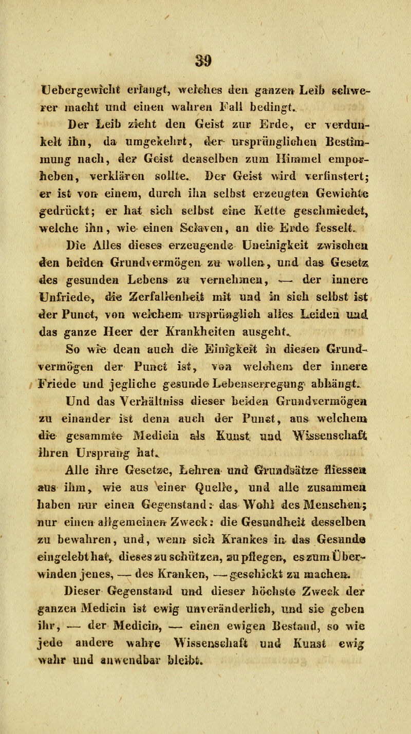 Uebergewicht erlangt, weiches den ganzen Leib schwe- rer macht und einen wahren Fall bedingt. Der Leib zieht den Geist zur Erde, er verdun- kelt ihn, da umgekehrt, der- ursprünglichen Bestim- mung nach, de? Geist denselben zum Himmel empor- heben, verklären sollte. Der Geist wird verfinstert; er ist von einem, durch ihn selbst erzeugten Gewichte gedrückt; er hat sich selbst eine Kette geschmiedet, welche ihn, wie einen Sclaven, an die Erde fesselt. Die Alles dieses erzeugend® Uneinigkeit zwischen den beiden Grundvermögen zu wollen, und da» Gesetz, des gesunden Lebens zu vernehmen, ^— der innere Unfriede, die Zerfallenheit mit und in sich selbst ist «ler Punet, von welchem ursprünglich alles Leiden und. das ganze Heer der Krankheiten ausgeht«, So wie denn auch die Einigkeit in diesen Grund- vermögen der Punet ist, von welchem der innere Friede und jegliche gesunde Lebenserregung* abhängte Und das Verhältniss dieser beiden Grundvermögen zu einander ist denn auch der Punet, aus^ welchem die gesammte Medieia als Kunst und Wüssenscliaffc ihren Ursprung hat^ Alle ihre Gesetze, Lehren und Grundsätze fliessea aus ihm, wie aus einer Quelle, und alle zusammen haben nur einen Gegenstand:- das Wohl des Menschen.; nur einen allgemeinen Zweck? die Gesundheit desselben zu bewahren, und, wenn sich Krankes in das Gesund.© eingelebt hat, dieses au schützen, sm pflegen, e^zum Über- winden jenes, — des Kranken, — geschickt zu mache®. Dieser Gegenstand und dieser höchste Zweck der ganzen Medicin ist ewig unveränderlich, und sie geben ihr, — der Medicin, — einen ewigen Bestand, so wie jede andere wahre Wissenschaft und Kunst ewig wahr und anwendbar bleibt.