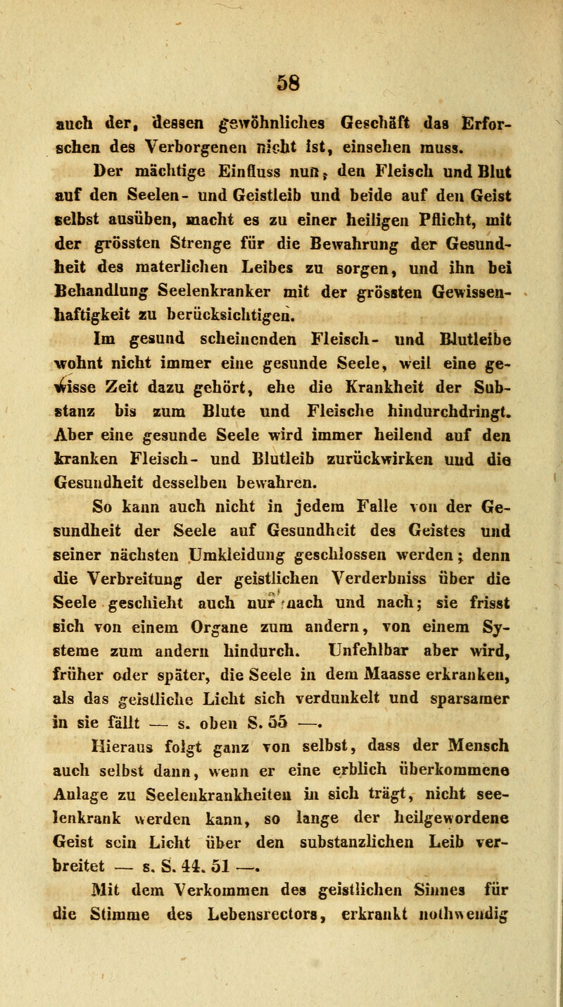 auch der, dessen gewöhnliches Geschäft das Erfor- schen des Verborgenen nicht ist, einsehen muss. Der mächtige Einfluss nun 5 den Fleisch und Blut auf den Seelen- und Geistleib und beide auf den Geist selbst ausüben, macht es zu einer heiligen Pflicht, mit der grössten Strenge für die Bewahrung der Gesund- heit des materlichen Leibes zu sorgen, und ihn bei Behandlung Seelenkranker mit der grössten Gewissen- haftigkeit zu berücksichtigen. Im gesund scheinenden Fleisch- und Blutleibe wohnt nicht immer eine gesunde Seele, weil eine ge- wisse Zeit dazu gehört, ehe die Krankheit der Sub- stanz bis zum Blute und Fleische hindurchdringt. Aber eine gesunde Seele wird immer heilend auf den kranken Fleisch- und Blutleib zurückwirken und die Gesundheit desselben bewahren. So kann auch nicht in jedem Falle von der Ge- sundheit der Seele auf Gesundheit des Geistes und seiner nächsten Umkleidung geschlossen werden; denn die Verbreitung der geistlichen Verderbniss über die Seele geschieht auch nur mach und nach; sie frisst sich von einem Organe zum andern, von einem Sy- steme zum andern hindurch. Unfehlbar aber wird, früher oder später, die Seele in dem Maasse erkranken, als das geistliche Licht sich verdunkelt und sparsamer in sie fällt — s. oben S. 55 —. Hieraus folgt ganz von selbst, dass der Mensch auch selbst dann, wenn er eine erblich überkommene Anlage zu Seelenkrankheiten in sich trägt, nicht see- lenkrank werden kann, so lange der heilgewordene Geist sein Licht über den substanzlichen Leib ver- breitet — s. S. U. 51 — Mit dem Verkommen des geistlichen Sinnes für die Stimme des Lebensrectors, erkrankt nothw endig