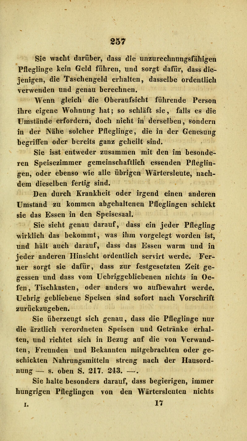 Sie wacht darüber, dass die unzurechnungsfähigen Pfleglinge kein Geld führen, und sorgt dafür, dass die- jenigen, die Taschengeld erhalten, dasselbe ordentlich verwenden und genau berechnen. Wenn gleich die Oberaufsicht führende Person ihre eigene Wohnung hat; so schläft sie, falls es die Umstände erfordern, doch nicht in derselben, sondern in der Nähe solcher Pfleglinge, die in der Genesung begriffen oder bereits ganz geheilt sind. Sie isst entweder zusammen mit den im besonde- ren Speisezimmer gemeinschaftlich essenden Pfleglin- gen, oder ebenso wie alle übrigen Wärtersleute, nach- dem dieselben fertig sind. Den durch Krankheit oder irgend einen anderen Umstand zu kommen abgehaltenen Pfleglingen schickt sie das Essen in den Speisesaal. Sie sieht genau darauf, dass ein jeder Pflegling wirklich das bekommt, was ihm Torgelegt worden ist, und hält auch darauf, dass das Essen warm und in jeder anderen Hinsicht ordentlich servirt werde. Fer- ner sorgt sie dafür, dass zur festgesetzten Zeit ge- gessen und dass vom Uebriggebliebenen nichts in Oe- fen, Tischkasten, oder anders wo aufbewahrt werde. Uebrig gebliebene Speisen sind sofort nach Vorschrift zurückzugeben. Sie überzeugt sich genau, dass die Pfleglinge nur die ärztlich verordneten Speisen und Getränke erhal- ten, und richtet sich in Bezug auf die von Verwand- ten, Freunden und Bekannten mitgebrachten oder ge- schickten Nahrungsmitteln streng nach der Hausord- nung — s. oben S. 217. 243. —. Sie halte besonders darauf, dass begierigen, immer hungrigen Pfleglingen von den Wärtersleuten nichts i. 17