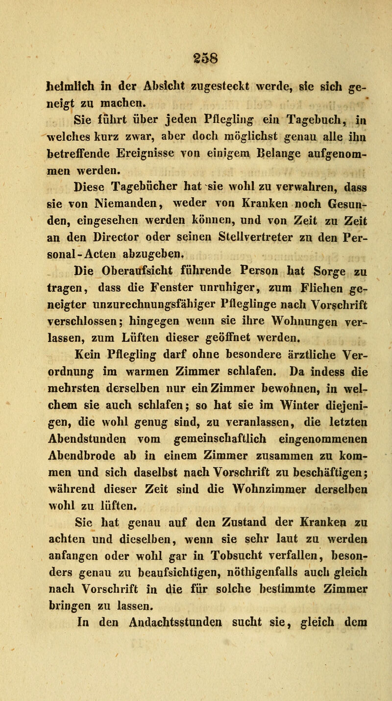 heimlich in der Absicht zugesteckt werde, sie sich ge- neigt zu machen. Sie führt über jeden Pflegling ein Tagebuch, in welches kurz zwar, aber doch möglichst genau alle ihn betreffende Ereignisse von einigem Belange aufgenom- men werden. Diese Tagebücher hat sie wohl zu verwahren, dass sie von Niemanden, weder von Kranken noch Gesun- den, eingesehen werden können, und von Zeit zu Zeit an den Director oder seinen Stellvertreter zn den Per- sonal-Acten abzugeben. Die Oberaufsicht führende Person hat Sorge zu tragen, dass die Fenster unruhiger, zum Fliehen ge- neigter unzurechnungsfähiger Pfleglinge nach Vorschrift verschlossen; hingegen wenn sie ihre Wohnungen ver- lassen, zum Lüften dieser geöffnet werden. Kein Pflegling darf ohne besondere ärztliche Ver- ordnung im warmen Zimmer schlafen. Da indess die mehrsten derselben nur ein Zimmer bewohnen, in wel- chem sie auch schlafen; so hat sie im Winter diejeni- gen, die wohl genug sind, zu veranlassen, die letzten Abendstunden vom gemeinschaftlich eingenommenen Abendbrode ab in einem Zimmer zusammen zu kom- men und sich daselbst nach Vorschrift zu beschäftigen; während dieser Zeit sind die Wohnzimmer derselben wohl zu lüften. Sie hat genau auf den Zustand der Kranken zu achten und dieselben, wenn sie sehr laut zu werden anfangen oder wohl gar in Tobsucht verfallen, beson- ders genau zu beaufsichtigen, nöthigenfalls auch gleich nach Vorschrift in die für solche bestimmte Zimmer bringen zu lassen. In den Andachtsstunden sucht sie, gleich dem