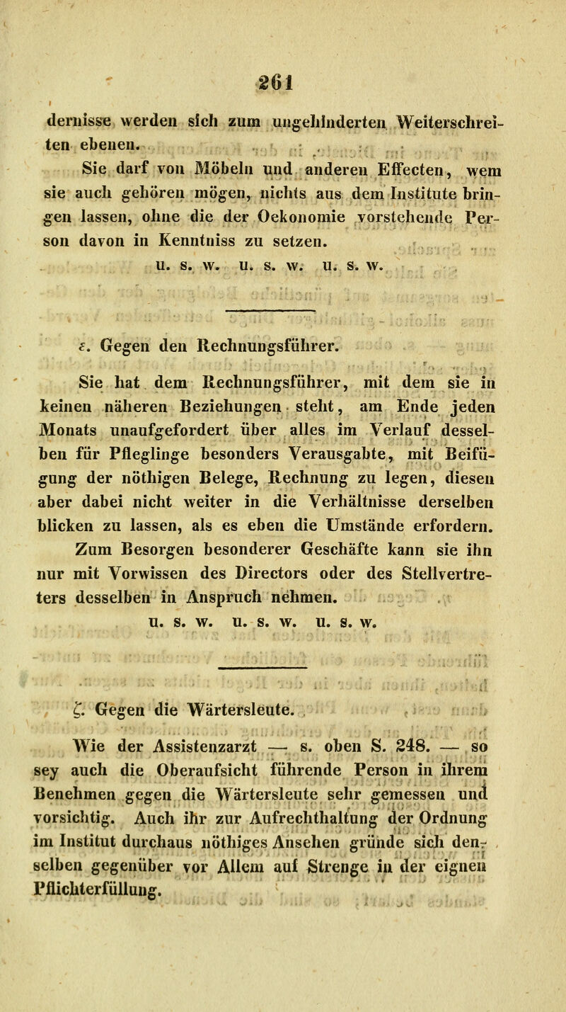 dernisse werden sich zum ungehinderten Weiterschrei- ten ebenen. Sie darf von Möbeln und anderen Effecten, wem sie auch gehören mögen, nichts aus dem Institute brin- gen lassen, ohne die der Oekonomie vorstehende Per- son davon in Kenntniss zu setzen. u. s. w. u. s. w. u. s. w. f. Gegen den Rechnungsführer. Sie hat dem Rechnungsführer, mit dem sie in keinen näheren Beziehungen steht, am Ende jeden Monats unaufgefordert über alles im Verlauf dessel- ben für Pfleglinge besonders Verausgabte, mit Beifü- gung der nöthigen Belege, Rechnung zu legen, diesen aber dabei nicht weiter in die Verhältnisse derselben blicken zu lassen, als es eben die Umstände erfordern. Zum Besorgen besonderer Geschäfte kann sie ihn nur mit Vorwissen des Directors oder des Stellvertre- ters desselben in Anspruch nehmen. u. s. w. u. s. w. u. s. w. £. Gegen die Wärtersleute. Wie der Assistenzarzt — s. oben S. 248. — so sey auch die Oberaufsicht führende Person in ihrem Benehmen gegen die Wärtersleute sehr gemessen und4 vorsichtig. Auch ihr zur Aufrechthaltung der Ordnung im Institut durchaus nöthiges Ansehen gründe sich denr selben gegenüber vor Allem auf Strenge in der eignen Pflichterfüllung.