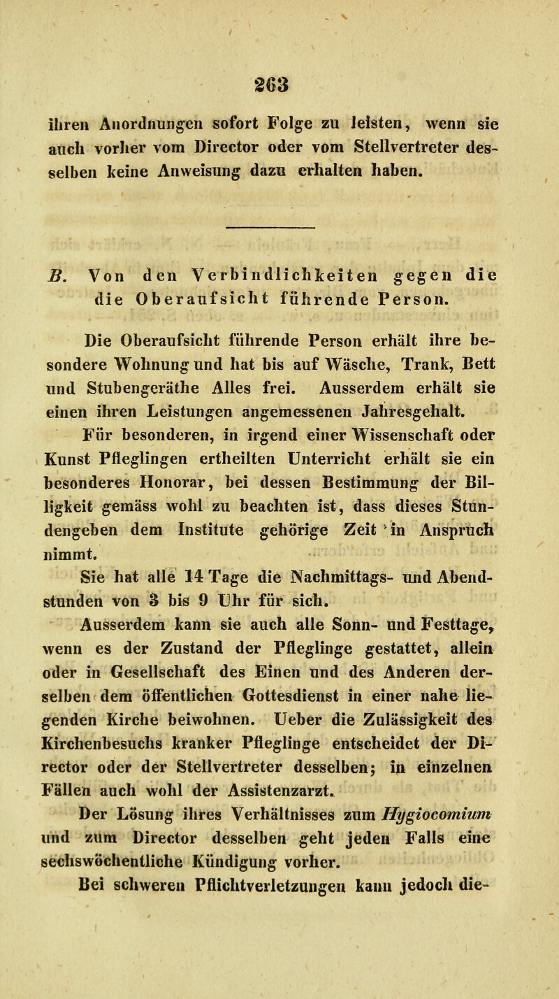 ihren Anordnungen sofort Folge zu leisten, wenn sie auch vorher vom Director oder vom Stellvertreter des- selben keine Anweisung dazu erhalten haben. B. Von den Verbindlichkeiten gegen die die Oberaufsicht führende Person. Die Oberaufsicht führende Person erhält ihre be- sondere Wohnung und hat bis auf Wäsche, Trank, Bett und Stubengeräthe Alles frei. Ausserdem erhält sie einen ihren Leistungen angemessenen Jatiresgehalt. Für besonderen, in irgend einer Wissenschaft oder Kunst Pfleglingen ertheilten Unterricht erhält sie ein besonderes Honorar, bei dessen Bestimmung der Bil- ligkeit gemäss wohl zu beachten ist, dass dieses Stun- dengeben dem Institute gehörige Zeit in Anspruch nimmt. Sie hat alle 14 Tage die Nachmittags- und Abend- stunden von 3 bis 9 Uhr für sich. Ausserdem kann sie auch alle Sonn- und Festtage, wenn es der Zustand der Pfleglinge gestattet, allein oder in Gesellschaft des Einen und des Anderen der- selben dem öffentlichen Gottesdienst in einer nahe lie- genden Kirche beiwohnen. Ueber die Zulässigkeit des Kirchenbesuchs kranker Pfleglinge entscheidet der Di- rector oder der Stellvertreter desselben; in einzelnen Fällen auch wohl der Assistenzarzt. Der Lösung ihres Verhältnisses zum Hygiocomium und zum Director desselben geht jeden Falls eine sechswöchentliche Kündigung vorher. Bei schweren Pflichtverletzungen kanu jedoch die-