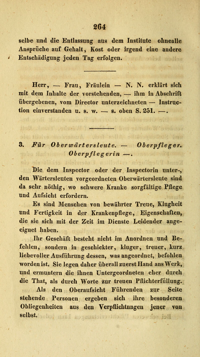 ; selbe und die Entlassung aus dem Institute ohnealle Ansprüche auf Gehalt, Kost oder irgend eine andere Entschädigung jeden Tag erfolgen. Herr, — Frau, Fräulein — N. N. erklärt sich mit dem Inhalte der vorstehenden, — ihm in Abschrift übergebenen, vom Director unterzeichneten — Instruc- tion einverstanden u. s. w. — s. oben S. 251. —. 3. Für Oberwärt erstellte, — Oberpfleger. Oberpflegerin —. Die dem Inspector oder der Inspectorin unter-, den Wärtersleuten vorgeordneten Oberwärtersleute sind da sehr nöthig, wo schwere Kranke sorgfältige Pflege und Aufsicht erfordern. Es sind Menschen von bewährter Treue, Klugheit und Fertigkeit in der Krankenpflege, Eigenschaften, die sie sich mit der Zeit im Dienste Leidender ange- eignet haben. Ihr Geschäft besteht nicht im Anordnen und Be- fehlen, sondern in geschickter, kluger, treuer, kurz liebevoller Ausführung dessen, was angeordnet, befohlen •worden ist. Sie legen daher überall zuerst Hand ans Werk, und ermuntern die ihnen Untergeordneten eher durch die That, als durch Worte zur treuen Pflichterfüllung. Als den Oberaufsicht Führenden zur Seite stehende Personen ergeben sich ihre besonderen Obliegenheiten aus den Verpflichtnngen jener von selbst.