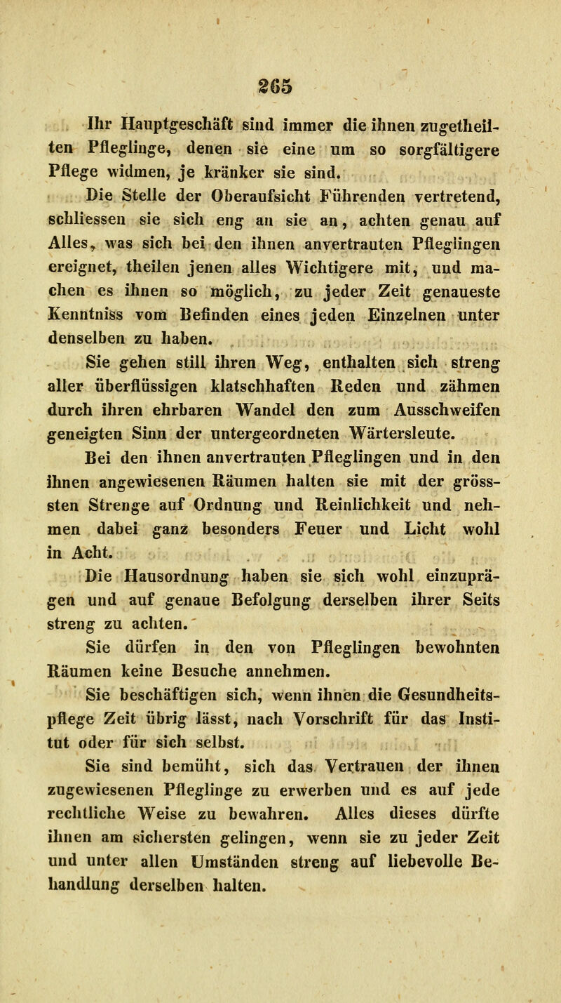 Ihr Hauptgeschäft sind immer die ihnen zugetheil- ten Pfleglinge, denen sie eine um so sorgfältigere Pflege widmen, je kränker sie sind. Die Stelle der Oberaufsicht Führenden vertretend, scbliessen sie sich eng an sie an, achten genau auf Alles, was sich bei den ihnen anvertrauten Pfleglingen ereignet, theilen jenen alles Wichtigere mit, und ma- chen es ihnen so möglich, zu jeder Zeit genaueste Kenntniss vom Befinden eines jeden Einzelnen unter denselben zu haben. Sie gehen still ihren Weg, enthalten sich streng aller überflüssigen klatschhaften Reden und zähmen durch ihren ehrbaren Wandel den zum Ausschweifen geneigten Sinn der untergeordneten Wärtersleute. Bei den ihnen anvertrauten Pfleglingen und in den ihnen angewiesenen Räumen halten sie mit der gröss- sten Strenge auf Ordnung und Reinlichkeit und neh- men dabei ganz besonders Feuer und Licht wohl in Acht. Die Hausordnung haben sie sich wohl einzuprä- gen und auf genaue Befolgung derselben ihrer Seits streng zu achten. Sie dürfen in den von Pfleglingen bewohnten Räumen keine Besuche annehmen. Sie beschäftigen sich, wenn ihnen die Gesundheits- pflege Zeit übrig lässt, nach Vorschrift für das Insti- tut oder für sich selbst. Sie sind bemüht, sich das Vertrauen der ihnen zugewiesenen Pfleglinge zu erwerben und es auf jede rechtliche Weise zu bewahren. Alles dieses dürfte ihnen am sichersten gelingen, wenn sie zu jeder Zeit und unter allen Umständen streng auf liebevolle Be- handlung derselben halten.