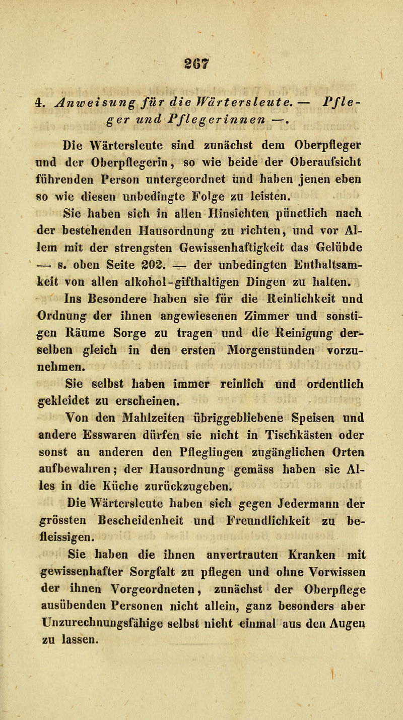 2(57 4. Anweisung für die Wärtersleute. — Pfle- ger und Pflegerinnen —. Die Wärtersleute sind zunächst dem Oberpfleger und der Oberpflegerin, so wie beide der Oberaufsicht führenden Person untergeordnet und haben jenen eben «o wie diesen unbedingte Folge zu leisten. Sie haben sich in allen Hinsichten pünctlich nach der bestehenden Hausordnung zu richten, und vor Al- lem mit der strengsten Gewissenhaftigkeit das Gelübde —i s. oben Seite 202. — der unbedingten Enthaltsam- keit von allen alkohol-gifthaltigen Dingen zu halten. Ins Besondere haben sie für die Reinlichkeit und Ordnung der ihnen angewiesenen Zimmer und sonsti- gen Räume Sorge zu tragen und die Reinigung der- selben gleich in den ersten Morgenstunden vorzu- nehmen. Sie selbst haben immer reinlich und ordentlich gekleidet zu erscheinen. Von den Mahlzeiten übriggebliebene Speisen und andere Esswaren dürfen sie nicht in Tischkästen oder sonst an anderen den Pfleglingen zugänglichen Orten aufbewahren; der Hausordnung gemäss haben sie Al- les in die Küche zurückzugeben. Die Wärtersleute haben sich gegen Jedermann der grössten Bescheidenheit und Freundlichkeit zu be- fleissigen. Sie haben die ihnen anvertrauten Kranken mit gewissenhafter Sorgfalt zu pflegen und ohne Vorwissen der ihnen Vorgeordneten, zunächst der Oberpflege ausübenden Personen nicht allein, ganz besonders aber Unzurechnungsfähige selbst nicht einmal aus den Augen zu lassen.