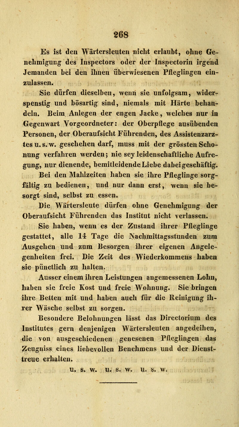 Es ist den Wärtersleuten nicht erlaubt, ohne Ge- nehmigung des Inspectors oder der Inspectorin irgend Jemanden bei den ihnen überwiesenen Pfleglingen ein- zulassen. Sie dürfen dieselben, wenn sie unfolgsam, wider- spenstig und bösartig sind, niemals mit Härte behan- deln. Beim Anlegen der engen Jacke, welches nur in Gegenwart Vorgeordneter: der Oberpflege ausübenden Personen, der Oberaufsicht Führenden, des Assistenzarz- tes u. s. w. geschehen darf, muss mit der grössten Scho- nung verfahren werden; nie sey leidenschaftliche Aufre- gung, nur dienende, bemitleidende Liebe dabei geschäftig. Bei den Mahlzeiten haben sie ihre Pfleglinge sorg- fältig zu bedienen, und nur dann erst, wenn sie be- sorgt sind, selbst zu essen. Die Wärtersleute dürfen ohne Genehmigung der Oberaufsicht Führenden das Institut nicht verlassen. Sie haben, wenn es der Zustand ihrer Pfleglinge gestattet, alle 14 Tage die Nachmittagsstunden zum Ausgehen und zum Besorgen ihrer eigenen Angele- genheiten frei. Die Zeit des Wiederkommens haben sie pünctlich zu halten. Ausser einem ihren Leistungen angemessenen Lohn, haben sie freie Kost und freie Wohnung. Siebringen ihre Betten mit und haben auch für die Reinigung ih- rer Wäsche selbst zu sorgen. Besondere Belohnungen lässt das Directorium des Institutes gern denjenigen Wärtersleuten angedeihen, die von ausgeschiedenen genesenen Pfleglingen das Zeugniss eines liebevollen Benehmens und der Dienst- treue erhalten. u. s. w. u. s. w. u. s. w.