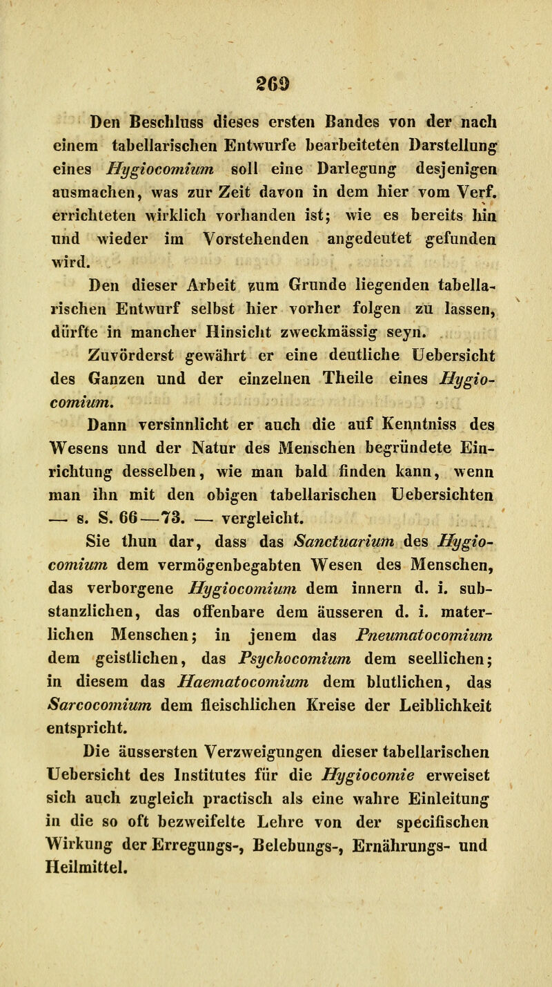 Den Beschluss dieses ersten Bandes von der nach einem tabellarischen Entwürfe bearbeiteten Darstellung eines Hygiocomium soll eine Darlegung desjenigen ausmachen, was zur Zeit davon in dem hier vom Verf. errichteten wirklich vorhanden ist; wie es bereits hin und wieder im Vorstehenden angedeutet gefunden wird. Den dieser Arbeit zum Grunde liegenden tabella- rischen Entwurf selbst hier vorher folgen zu lassen, dürfte in mancher Hinsicht zweckmässig seyn. Zuvörderst gewährt er eine deutliche Uebersicht des Ganzen und der einzelnen Theile eines Hygio- comium. Dann versinnlicht er auch die auf Kenntniss des Wesens und der Natur des Menschen begründete Ein- richtung desselben, wie man bald finden kann, wenn man ihn mit den obigen tabellarischen Uebersichten — s. S. 66—73. — vergleicht. Sie thun dar, dass das Sanctuarium des Hygio- comium dem vermögenbegabten Wesen des Menschen, das verborgene Hygiocomium dem innern d. i. sub- stanzlichen, das offenbare dem äusseren d. i. mater- lichen Menschen; in jenem das Pneumatocomium dem geistlichen, das Psychocomium dem seellichen; in diesem das Haematocomium dem blutlichen, das Sarcocomium dem fleischlichen Kreise der Leiblichkeit entspricht. Die äussersten Verzweigungen dieser tabellarischen Uebersicht des Institutes für die Hygiocomie erweiset sich auch zugleich practisch als eine wahre Einleitung in die so oft bezweifelte Lehre von der specifischen Wirkung der Erregungs-, Belebungs-, Ernährungs- und Heilmittel.