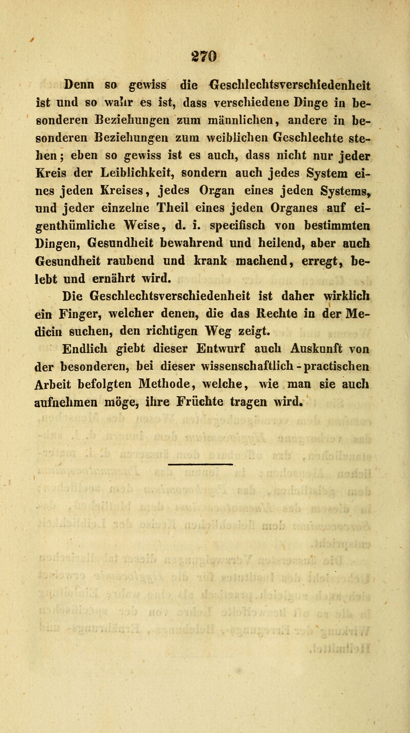 Denn so gewiss die Geschlechtsverschiedenheit ist und so wahr es ist, dass verschiedene Dinge in be- sonderen Beziehungen zum männlichen, andere in be- sonderen Beziehungen zum weiblichen Geschlechte ste- hen ; eben so gewiss ist es auch, dass nicht nur jeder Kreis der Leiblichkeit, sondern auch jedes System ei- nes jeden Kreises, jedes Organ eines jeden Systems, und jeder einzelne Theil eines jeden Organes auf ei- genthümliche Weise, d. i. speeifisch von bestimmten Dingen, Gesundheit bewahrend und heilend, aber auch Gesundheit raubend und krank machend, erregt, be- lebt und ernährt wird. Die Geschlechtsverschiedenheit ist daher wirklich ein Finger, welcher denen, die das Rechte in der Me- dicin suchen, den richtigen Weg zeigt. Endlich giebt dieser Entwurf auch Auskunft von der besonderen, bei dieser wissenschaftlich - practischen Arbeit befolgten Methode, welche, wie man sie auch aufnehmen möge, ihre Früchte tragen wird.